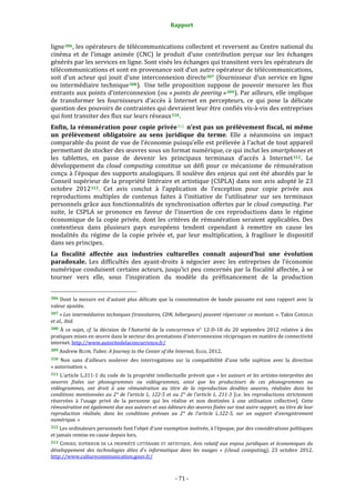 Rapport 
                                                                    

ligne 306 , les opérateurs de télécommunications collectent et reversent au Centre national du 
cinéma  et  de  l’image  animée  (CNC)  le  produit  d’une  contribution  perçue  sur  les  échanges 
générés par les services en ligne. Sont visés les échanges qui transitent vers les opérateurs de 
télécommunications et sont en provenance soit d’un autre opérateur de télécommunications, 
soit  d’un  acteur  qui  jouit  d’une  interconnexion  directe 307   (fournisseur  d’un  service  en  ligne 
ou  intermédiaire  technique 308 ).   Une  telle  proposition  suppose  de  pouvoir  mesurer  les  flux 
entrants aux points d’interconnexion (ou « points de peering » 309 ). Par ailleurs, elle implique 
de  transformer  les  fournisseurs  d’accès  à  Internet  en  percepteurs,  ce  qui  pose  la  délicate 
question des pouvoirs de contraintes qui devraient leur être confiés vis‐à‐vis des entreprises 
qui font transiter des flux sur leurs réseaux 310 . 
Enfin,  la  rémunération  pour  copie  privée 311   n’est  pas  un  prélèvement  fiscal,  ni  même 
un  prélèvement  obligatoire  au  sens  juridique  du  terme.  Elle  a  néanmoins  un  impact 
comparable du point de vue de l’économie puisqu’elle est prélevée à l’achat de tout appareil 
permettant de stocker des œuvres sous un format numérique, ce qui inclut les smartphones et 
les  tablettes,  en  passe  de  devenir  les  principaux  terminaux  d’accès  à  Internet 312 .  Le 
développement  du  cloud  computing  constitue  un  défi  pour  ce  mécanisme  de  rémunération 
conçu à l’époque des supports analogiques. Il soulève des enjeux qui ont  été abordés par le 
Conseil supérieur de la propriété littéraire et artistique (CSPLA) dans son avis adopté le 23 
octobre  2012 313 .  Cet  avis  conclut  à  l’application  de  l’exception  pour  copie  privée  aux 
reproductions  multiples  de  contenus  faites  à  l’initiative  de  l’utilisateur  sur  ses  terminaux 
personnels grâce aux fonctionnalités de synchronisation offertes par le cloud computing. Par 
suite,  le  CSPLA  se  prononce  en  faveur  de  l’insertion  de  ces  reproductions  dans  le  régime 
économique  de  la  copie  privée,  dont  les  critères  de  rémunération  seraient  applicables.  Des 
contentieux  dans  plusieurs  pays  européens  tendent  cependant  à  remettre  en  cause  les 
modalités  du  régime  de  la  copie  privée  et,  par  leur  multiplication,  à  fragiliser  le  dispositif 
dans ses principes. 
La  fiscalité  affectée  aux  industries  culturelles  connaît  aujourd’hui  une  évolution 
paradoxale.  Les  difficultés  des  ayant‐droits  à  négocier  avec  les  entreprises  de  l’économie 
numérique conduisent certains acteurs, jusqu’ici peu concernés par la fiscalité affectée, à se 
tourner  vers  elle,  sous  l’inspiration  du  modèle  du  préfinancement  de  la  production 

                                                             
306  Dont  la  mesure  est  d’autant  plus  délicate  que  la  consommation  de  bande  passante  est  sans  rapport  avec  la 
valeur ajoutée. 
307 « Les intermédiaires techniques (transitaires, CDN, hébergeurs) peuvent répercuter ce montant. ». Takis CANDILIS 
et al., ibid. 
308  À  ce  sujet,  cf.  la  décision  de  l’Autorité  de  la  concurrence  n°  12‐D‐18  du  20  septembre  2012  relative  à  des 
pratiques mises en œuvre dans le secteur des prestations d'interconnexion réciproques en matière de connectivité 
internet. http://www.autoritedelaconcurrence.fr/  
309 Andrew BLUM, Tubes: A Journey to the Center of the Internet, Ecco, 2012.  

310  Non  sans  d’ailleurs  soulever  des  interrogations  sur  la  compatibilité  d’une  telle  sujétion  avec  la  direction 
« autorisation ». 
311  L’article  L.311‐1  du  code  de  la  propriété  intellectuelle  prévoit que « les auteurs et les artistes­interprètes  des 
oeuvres  fixées  sur  phonogrammes  ou  vidéogrammes,  ainsi  que  les  producteurs  de  ces  phonogrammes  ou 
vidéogrammes,  ont  droit  à  une  rémunération  au  titre  de  la  reproduction  desdites  oeuvres,  réalisées  dans  les 
conditions  mentionnées  au  2°  de  l'article  L.  122­5  et  au  2°  de  l'article  L.  211­3  [i.e.  les  reproductions  strictement 
réservées  à  l’usage  privé  de  la  personne  qui  les  réalise  et  non  destinées  à  une  utilisation  collective].  Cette 
rémunération est également due aux auteurs et aux éditeurs des œuvres fixées sur tout autre support, au titre de leur 
reproduction  réalisée,  dans  les  conditions  prévues  au  2°  de  l'article  L.122­5,  sur  un  support  d'enregistrement 
numérique. » 
312 Les ordinateurs personnels font l’objet d’une exemption motivée, à l’époque, par des considérations politiques 
et jamais remise en cause depuis lors. 
313  CONSEIL  SUPÉRIEUR  DE  LA  PROPRIÉTÉ  LITTÉRAIRE  ET  ARTISTIQUE,  Avis  relatif  aux  enjeux  juridiques  et  économiques  du 
développement  des  technologies  dites  d’«  informatique  dans  les  nuages  »  (cloud  computing),  23  octobre  2012. 
http://www.culturecommunication.gouv.fr/  



                                                                 ‐ 71 ‐ 
 
