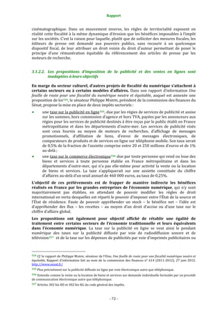 Rapport 
                                                                    

cinématographique.  Dans  un  mouvement  inverse,  les  règles  de  territorialité  exposent  en 
réalité cette fiscalité à la même dynamique d’érosion que les bénéfices imposables à l’impôt 
sur les sociétés. C’est la raison pour laquelle, plutôt que de solliciter des mesures fiscales, les 
éditeurs  de  presse  ont  demandé  aux  pouvoirs  publics,  sans  recourir  à  un  quelconque 
dispositif  fiscal,  de  leur  attribuer  un  droit  voisin  du  droit  d’auteur  permettant  de  poser  le 
principe  d’une  rémunération  équitable  du  référencement  des  articles  de  presse  par  les 
moteurs de recherche. 


3.1.2.2. Les  propositions  d’imposition  de  la  publicité  et  des  ventes  en  lignes  sont 
         inadaptées à leurs objectifs 

En marge du secteur culturel, d’autres projets de fiscalité du numérique s’attachent à 
certains  secteurs  ou  à  certains  modèles  d’affaires.  Dans  son  rapport  d’information  Une 
feuille  de  route  pour  une  fiscalité  du  numérique  neutre  et  équitable,  auquel  est  annexée  une 
proposition de loi 314 , le sénateur Philippe MARINI, président de la commission des finances du 
Sénat, propose la mise en place de deux impôts sectoriels : 
           une taxe sur la publicité en ligne 315 , due par les régies de services de publicité et assise 
           sur les sommes, hors commission d’agence et hors TVA, payées par les annonceurs aux 
           régies pour les services de publicité destinés à être reçus par le public établi en France 
           métropolitaine  et  dans  les  départements  d’outre‐mer.  Les  services  de  publicité  visés 
           sont  ceux  fournis  au  moyen  de  moteurs  de  recherches,  d’affichage  de  messages 
           promotionnels,  d’affiliation  de  liens,  d’envoi  de  messages  électroniques,  de 
           comparateurs de produits et de services en ligne sur téléphonie mobile. Son taux serait 
           de 0,5% de la fraction de l’assiette comprise entre 20 et 250 millions d’euros et de 1% 
           au‐delà ; 
           une taxe sur le commerce électronique 316  due par toute personne qui vend ou loue des 
           biens  et  services  à  toute  personne  établie  en  France  métropolitaine  et  dans  les 
           départements d’outre‐mer, qui n’a pas elle‐même  pour activité la vente ou  la location 
           de  biens  et  services.  La  taxe  s’appliquerait  sur  une  assiette  constituée  du  chiffre 
           d’affaires au‐delà d’un seuil annuel de 460 000 euros, au taux de 0,25%. 
L’objectif  de  ces  prélèvements  est  de  frapper  de  manière  indirecte  les  bénéfices 
réalisés  en  France  par  les  grandes  entreprises  de  l’économie  numérique,  qui  n’y  sont 
majoritairement  pas  établies,  en  attendant  de  pouvoir  modifier  les  règles  de  droit 
international en vertu desquelles est réparti le pouvoir d’imposer entre l’État de la source et 
l’État  de  résidence.  Faute  de  pouvoir  appréhender  un  stock  –  le  bénéfice  net  –  l’idée  est 
d’appréhender  des  flux  –  les  recettes  –  au  moyen  d’un  droit  d’accise  ou  d’une  taxe  sur  le 
chiffre d’affaire global. 
Les  propositions  ont  également  pour  objectif  affiché  de  rétablir  une  égalité  de 
traitement  entre  certains  secteurs  de  l’économie  traditionnelle  et  leurs  équivalents 
dans  l’économie  numérique.  La  taxe  sur  la  publicité  en  ligne  se  veut  ainsi  le  pendant 
numérique  des  taxes  sur  la  publicité  diffusée  par  voie  de  radiodiffusion  sonore  et  de 
télévision 317   et de la taxe sur les dépenses de publicités par voie d’imprimés publicitaires ou 


                                                             
314 Cf. le rapport de Philippe MARINI, sénateur de l’Oise, Une feuille de route pour une fiscalité numérique neutre et 
équitable,  Rapport  d'information  fait  au  nom  de  la  commission  des  finances  n°  614  (2011‐2012),  27  juin  2012. 
http://www.senat.fr/  
315 Plus précisément sur la publicité diffusée en ligne par voie électronique autre que téléphonique. 

316 Entendu comme la vente ou la location de biens et services sur demande individuelle formulée par un procédé 
de communication électronique autre que téléphonique. 
317 Articles 302 bis KD et 302 bis KG du code général des impôts. 




                                                                 ‐ 72 ‐ 
 
