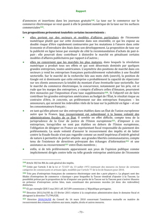 Rapport 
                                                                    

d’annonces  et  insertions  dans  les  journaux  gratuits 318 .  La  taxe  sur  le  commerce  sur  le 
commerce électronique se veut quant à elle le pendant numérique de la taxe sur les surfaces 
commerciales 319 .  
Les propositions présentent toutefois certains inconvénients : 
           elles  portent  sur  des  secteurs  et  modèles  d’affaires  particuliers  de  l’économie 
           numérique  plutôt  que  sur  cette  économie  dans  son  ensemble,  ce  qui  les  expose  au 
           double  risque  d’être  rapidement  contournées  par  les  mutations  à  l’œuvre  dans  cette 
           économie et d’introduire des biais dans son développement. La proposition de taxe sur 
           la publicité en ligne laisse par exemple de côté la recommandation d’achats de pair‐à‐
           pair :  elle  pourrait  donc  contribuer  à  distordre  le  marché  en  pénalisant  certains 
           modèles d’affaires publicitaires par rapport à d’autres ; 
           elles  ne  concernent  que  les  marchés  les  plus  matures,  dans  lesquels  la  révolution 
           numérique  a  produit  tous  ses  effets  et  qui  sont  désormais  dominés  par  quelques 
           grandes entreprises, toutes américaines. L’asymétrie des positions de marché dans ces 
           secteurs  y  rend  les  entreprises  françaises  particulièrement  vulnérables  à  une  fiscalité 
           sectorielle.  Sur  le  marché  de  la  recherche  liée  aux  mots  clefs  (search),  la  position  de 
           Google est si dominante que cette entreprise a probablement la capacité de répercuter 
           sur ses clients annonceurs la totalité du montant d’une éventuelle taxe sectorielle. Sur 
           le  marché  du  commerce  électronique,  la  concurrence,  notamment  par  les  prix,  est  si 
           rude que les marges des entreprises, y compris d’ailleurs celles d’Amazon, pourraient 
           être  menacées  par  l’imposition  d’une  taxe  supplémentaire 320 .  Si  l’objectif  est  de  faire 
           contribuer les grandes entreprises américaines au budget de l’État, le résultat risque au 
           contraire  d’être,  in  concreto,  un  prélèvement  sur  des  entreprises  françaises  –  les 
           annonceurs, qui seraient les redevables réels de la taxe sur la publicité en ligne – et sur 
           les consommateurs français ; 
           en tant qu’elles pèsent sur des entreprises établies dans un État de l’union européenne 
           autre  que  la  France,  leur  recouvrement  est  subordonné  à  la  bonne  volonté  des 
           administrations  fiscales  de  ce  État.  Il  semble  en  effet  difficile,  compte  tenu  de  la 
           jurisprudence  de  la  Cour  de  justice  de  l’Union  européenne 321 ,  d’imposer  à  ces 
           entreprises,  lorsqu’elles  ne  sont  pas  établies  en  dehors  de  l’Union  européenne, 
           l’obligation de désigner en France un représentant fiscal responsable du paiement des 
           prélèvements.  La  seule  volonté  d’assurer  le  recouvrement  des  impôts  et  de  lutter 
           contre la fraude fiscale n’est pas regardée comme un motif impérieux d’intérêt général 
           de nature à permettre de porter atteinte  aux grandes libertés communautaires, compte 
           tenu  de  l’existence  de  directives  prévoyant  des  échanges  d’information 322   et  une 
           assistance au recouvrement 323  entre États membres ; 
           enfin,  si  de  tels  prélèvements  apparaissent  aux  yeux  de  l’opinion  publique  comme 
           implicitement dirigés  contre telle ou telle grande entreprise américaine de l’économie 

                                                             
318 Article 302 bis MA du code général des impôts. 

319  Créée  par  l’article  3  de  la  loi  no  72‐657  du  13  juillet  1972  instituant  des  mesures  en  faveur  de  certaines 
catégories de commerçants et artisans âgés, modifiée par l'article 77 de la loi de finances pour 2010. 
320  Très  peu  d’entreprises  françaises  de  commerce  électronique  sont  des  « pure  players ».  La  plupart  sont  des 
filiales  d’entreprises  de  commerce  « classique »  pour  lesquelles  la  Tascoe  viendrait  d’ajouter  à  la  Tascom.  La 
possibilité prévue par la proposition de loi d’imputer une partie de la Tascoe sur la Tascom peut s’avérer illusoire 
en  présence  d’entreprises  certes  liées,  mais  constituant  des  personnes  morales  (et  donc  des  redevables) 
distinctes. 
321 Cf. par exemple CJUE 5 mai 2011 aff. 267/09 commission c/ République portugaise. 

322  Directive  2011/16/UE  du  15  février  2011  relative  à  la  coopération  administrative  dans  le  domaine  fiscal  et 
abrogeant la directive 77/799/CEE. 
323 Directive  2010/24/UE  du  Conseil  du  16  mars  2010  concernant  l’assistance  mutuelle  en  matière  de 
recouvrement des créances relatives aux taxes, impôts, droits et autres mesures. 



                                                                 ‐ 73 ‐ 
 