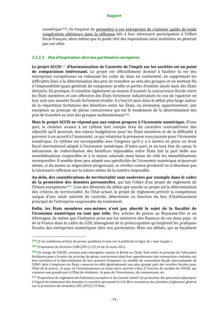 Rapport 
                                                                    

           numérique 324 , ils risquent de permettre à ces entreprises de s’estimer quitte de toute 
           coopération  ultérieure  dans  la  réflexion  liée  à  leur  nécessaire  participation  à  l’effort 
           fiscal français, alors même que le poids réel des impositions ainsi instituées ne pèserait 
           pas sur elles. 


3.1.2.3. Peu d’inspiration chez nos partenaires européens 

Le projet ACCIS 325  d’harmonisation de l’assiette de l’impôt sur les sociétés est un point 
de  comparaison  intéressant.  Le  projet  est  officiellement  destiné  à  faciliter  la  vie  des 
entreprises  européennes  en  réduisant  les  coûts  de  mise  en  conformité,  en  supprimant  les 
difficultés liées à la détermination des prix de transfert au sein des groupes et en mettant fin 
à l’impossibilité quasi générale de compenser profits et pertes d’entités situés dans des États 
distincts. En pratique, il constitue également un moyen d’assainir la concurrence fiscale entre 
les États membres et une offensive des États fortement industrialisés en vue de rapatrier en 
leur sein une assiette fiscale fortement érodée. Il s’inscrit ainsi dans le débat plus large autour 
de  la  répartition  forfaitaire  des  bénéfices  entre  les  États,  ou  formulary  apportionment,  une 
exception  au  principe  de  pleine  concurrence  qui  est  le  fondement  de  la  détermination  des 
prix de transfert au sein des groupes multinationaux 326 . 
Mais le projet ACCIS ne répond pas aux enjeux propres à l’économie numérique. D’une 
part,  le  chantier  avance  à  un  rythme  lent  compte  tenu  du  caractère  contradictoire  des 
objectifs  qu’il  poursuit,  des  enjeux  budgétaires  pour  les  États  membres  et  de  la  difficulté  à 
parvenir à un accord à l’unanimité, ce qui relativise la promesse sous‐jacente pour l’économie 
numérique.  Ce  rythme  est  incompatible  avec  l’urgence  qu’il  y  a  à  mettre  en  place  un  droit 
fiscal international adapté à l’économie numérique. D’autre part, et en tout état de cause, le 
mécanisme  de  redistribution  des  bénéfices  imposables  entre  États  fait  la  part  belle  aux 
immobilisations  corporelles  et  à  la  masse  salariale  mais  laisse  de  côté  les  immobilisations 
incorporelles. Il semble donc peu adapté aux spécificités de l’économie numérique et pourrait 
même, si du moins sa négociation progressait, se révéler contre‐productif en n’abordant pas 
la nécessaire réflexion sur la nature même de la matière imposable. 
Au­delà, des considérations de territorialité sont soulevées par exemple dans le cadre 
de  la  protection  des  données  personnelles,  qui  fait  l’objet  d’un  projet  de  règlement  de 
l’Union européenne 327 . L’un des éléments du débat que suscite ce projet est la détermination 
des  critères  de  territorialité.  En  l’état  actuel,  le  projet  de  règlement  prévoit  la  compétence 
unique  d’une  seule  autorité  de  contrôle,  déterminée  en  fonction  du  lieu  d’établissement 
principal de l’entreprise responsable du traitement. 
Enfin,  les  États  membres  eux­mêmes  n’ont  pas  abordé  le  sujet  de  la  fiscalité  de 
l’économie  numérique  en  tant  que  telle.  Des  articles  de  presse  au  Royaume‐Uni  et  en 
Allemagne, de même que l’initiative prise par les ministres des finances de ces deux pays  et 
de la France dans le cadre du G20, témoignent de la préoccupation qu’inspirent les pratiques 
fiscales  des  entreprises  numériques  chez  nos  partenaires.  Mais  ces  débats,  qui  se  focalisent 

                                                             
324 Cf. les nombreux articles de presse qualifiant la taxe sur la publicité en ligne de « taxe Google ». 

325 Proposition de directive COM (2011) 121/4 du 16 mars 2011. 

326 En marge de l’OCDE, certains pays émergents comme le Brésil ou l’Inde, font valoir le principe de l’allocation 
forfaitaire pour s’écarter du principe de pleine concurrence dans leur appréhension des transactions réalisées sur 
leur  territoire  et  la  détermination  de  leur  pouvoir  d’imposer.  Le  modèle  de  convention  fiscale  internationale  de 
l’ONU, dont s’inspirent ces États, conserve en effet généralement une plus grande part des recettes fiscales pour 
l’État de la source , le pays où l’investissement ou toute autre activité a lieu, à l’inverse du modèle de l’OCDE, qui  
conserve une grande part à l’État de résidence , le pays de l’investisseur, du commerçant, etc. 
327 Proposition de règlement du Parlement européen et du Conseil relatif à la protection des personnes physiques 
à l’égard du traitement des données à caractère personnel et à la libre circulation des données (règlement général 
sur la protection des données) SEC (2012) 72 final. 



                                                                 ‐ 74 ‐ 
 