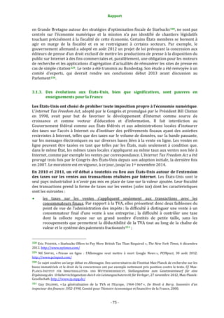 Rapport 
                                                                    

en Grande Bretagne autour des stratégies d’optimisation fiscale de Starbucks 328 , ne sont pas 
centrés  sur  l’économie  numérique  et  la  mission  n’a  pas  identifié  de  chantiers  législatifs 
touchant  précisément  à  la  fiscalité  de  cette  économie.  Certains  États  membres  se  bornent  à 
agir  en  marge  de  la  fiscalité  et  en  se  restreignant  à  certains  secteurs.  Par  exemple,  le 
gouvernement allemand a adopté en août 2012 un projet de loi prévoyant la concession aux 
éditeurs de presse d’un droit exclusif de mettre les productions de presse à la disposition du 
public sur Internet à des fins commerciales et, parallèlement, une obligation pour les moteurs 
de recherche et les applications d’agrégation d'actualités de rémunérer les sites de presse en 
cas de simple citation 329 . Le texte a été transmis au Bundestag. Son étude a été renvoyée à un 
comité  d'experts,  qui  devrait  rendre  ses  conclusions  début  2013  avant  discussion  au 
Parlement 330 . 


3.1.3. Des  évolutions  aux  États­Unis,  bien  que  significatives,  sont  pauvres  en 
       enseignements pour la France 

Les États­Unis ont choisi de prohiber toute imposition propre à l’économie numérique.  
L’Internet Tax Freedom Act, adopté par le Congrès et promulgué par le Président Bill Clinton 
en  1998,  avait  pour  but  de  favoriser  le  développement  d’Internet  comme  source  de 
croissance  et  comme  vecteur  d’éducation  et  d’information.  Il  fait  interdiction  au 
Gouvernement  fédéral  comme  aux  États  fédérés  et  aux  administrations  locales  d’instaurer 
des  taxes  sur  l’accès  à  Internet  ou  d'instituer  des  prélèvements  fiscaux  ayant  des  assiettes 
restreintes à Internet, telles que des taxes sur le volume de données, sur la bande passante, 
sur les messages électroniques ou sur diverses bases liées à la vente en ligne. Les ventes en 
ligne  peuvent  être  taxées  en  tant  que  telles  par  les  États,  mais  seulement  à  condition  que, 
dans le même État, les mêmes taxes locales s’appliquent au même taux aux ventes non liée à 
Internet, comme par exemple les ventes par correspondance. L’Internet Tax Freedom Act a été 
prorogé trois fois par le Congrès des États‐Unis depuis son adoption initiale, la dernière fois 
en 2007. Le moratoire est en vigueur, à ce jour, jusqu'au 1er novembre 2014. 
En 2010 et  2011, un vif débat a toutefois eu  lieu aux États­Unis autour de l’extension 
des  taxes  sur  les  ventes  aux  transactions  réalisées  par  Internet.  Les  États‐Unis  sont  le 
seul pays industrialisé à n’avoir pas mis en place de taxe sur la valeur ajoutée. Leur fiscalité 
des  transactions  prend  la  forme  de  taxes  sur  les  ventes  (sales  tax)  dont  les  caractéristiques 
sont les suivantes : 
           les  taxes  sur  les  ventes  s’appliquent  seulement  aux  transactions  avec  les 
           consommateurs finaux. Par rapport à la TVA, elles présentent donc deux faiblesses du 
           point  de  vue  de  l’administration  des  impôts :  la  difficulté  à  distinguer  une  vente  à  un 
           consommateur  final  d’une  vente  à  une  entreprise ;  la  difficulté  à  contrôler  une  taxe 
           dont  la  collecte  repose  sur  un  grand  nombre  d’entités  de  petite  taille,  sans  les 
           recoupements  que  permettent  la  déductibilité  de  la  TVA  tout  au  long  de  la  chaîne  de 
           valeur et le système des paiements fractionnés 331  ; 

                                                             
328 Eric PFANNER, « Starbucks Offers to Pay More British Tax Than Required », The New York Times, 6 décembre 
2012. http://www.nytimes.com/ 
329 Nil  SANYAS,  « Presse  en  ligne  :  l'Allemagne  veut  mettre  à  mort  Google  News »,  PCINpact,  30  août  2012. 
http://www.pcinpact.com/  
330 Ce sujet soulève un large débat en Allemagne. Des universitaires de l’Institut Max‐Planck de recherche sur les 
biens immatériels et le droit de la concurrence ont par exemple nettement pris position contre le texte. Cf. Max‐
PLANCK‐INSTITUT  FÜR  IMMATERIALGÜTER‐  UND  WETTBEWERBSRECHT,  Stellungnahme  zum  Gesetzesentwurf  für  eine 
Ergänzung des  Urheberrechtsgesetzes durch ein Leistungsschutzrecht für Verleger, 27 novembre 2012, Max‐Planck‐
Gesellschaft. http://www.ip.mpg.de/  
331 Guy  DELORME,  « La  généralisation  de  la  TVA  et  l’Europe,  1964‐1967 »,  De  Rivoli  à  Bercy,  Souvenirs  d’un 
inspecteur des finances 1952­1998, Comité pour l’histoire économique et financière de la France, 2000. 



                                                                 ‐ 75 ‐ 
 