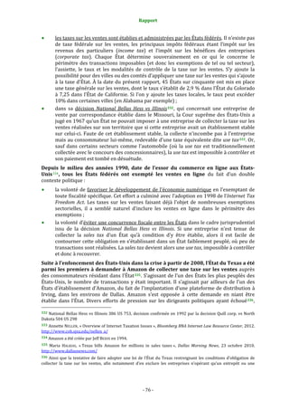 Rapport 
                                                                

        les taxes sur les ventes sont établies et administrées par les États fédérés. Il n’existe pas 
        de  taxe  fédérale  sur  les  ventes,  les  principaux  impôts  fédéraux  étant  l’impôt  sur  les 
        revenus  des  particuliers  (income  tax)  et  l’impôt  sur  les  bénéfices  des  entreprises 
        (corporate  tax).  Chaque  État  détermine  souverainement  en  ce  qui  le  concerne  le 
        périmètre  des  transactions  imposables  (et  donc  les  exemptions  de  tel  ou  tel  secteur), 
        l’assiette,  le  taux  et  les  modalités  de  contrôle  de  la  taxe  sur  les  ventes.  S’y  ajoute  la 
        possibilité pour des villes ou des comtés d’appliquer une taxe sur les ventes qui s'ajoute 
        à la taxe d'État. À la date du présent rapport, 45 États sur cinquante ont mis en place 
        une taxe générale sur les ventes, dont le taux s’établit de 2,9 % dans l’État du Colorado 
        à  7,25  dans  l’État  de  Californie.  Si  l’on  y  ajoute  les  taxes  locales,  le  taux  peut  excéder 
        10% dans certaines villes (en Alabama par exemple) ; 
        dans  sa  décision  National  Bellas  Hess  vs  Illinois 332 ,  qui  concernait  une  entreprise  de 
        vente  par  correspondance  établie  dans  le  Missouri,  la  Cour  suprême  des  États‐Unis  a 
        jugé en 1967 qu’un État ne pouvait imposer à une entreprise de collecter la taxe sur les 
        ventes réalisées sur son territoire que si cette entreprise avait un établissement stable 
        sur  celui‐ci. Faute  de  cet  établissement  stable,  la  collecte  n’incombe  pas  à  l’entreprise 
        mais au consommateur lui‐même, redevable d’une taxe équivalente dite use tax 333 . Or, 
        sauf  dans  certains  secteurs  comme  l’automobile  (où  la  use  tax  est  traditionnellement 
        collectée avec le concours des concessionnaires), la use tax est impossible à contrôler et 
        son paiement est tombé en désuétude. 
Depuis  le  milieu  des  années  1990,  date  de  l’essor  du  commerce  en  ligne  aux  États­
Unis 334 ,  tous  les  États  fédérés  ont  exempté  les  ventes  en  ligne  du  fait  d’un  double 
contexte politique : 
        la  volonté  de  favoriser  le  développement  de  l’économie  numérique  en  l’exemptant  de 
        toute fiscalité spécifique. Cet effort a culminé avec l’adoption en 1998 de l’Internet Tax 
        Freedom  Act.  Les  taxes  sur  les  ventes  faisant  déjà  l’objet  de  nombreuses  exemptions 
        sectorielles,  il  a  semblé  naturel  d’inclure  les  ventes  en  ligne  dans  le  périmètre  des 
        exemptions ; 
        la volonté d’éviter une concurrence fiscale entre les États dans le cadre jurisprudentiel 
        issu  de  la  décision  National  Bellas  Hess  vs  Illinois.  Si  une  entreprise  n’est  tenue  de 
        collecter  la  sales  tax  d’un  État  qu’à  condition  d’y  être  établie,  alors  il  est  facile  de 
        contourner cette obligation en s’établissant dans un État faiblement peuplé, où peu de 
        transactions sont réalisées. La sales tax devient alors une use tax, impossible à contrôler 
        et donc à recouvrer. 
Suite à l’enfoncement des États­Unis dans la crise à partir de 2008, l’État du Texas a été 
parmi  les premiers à demander à  Amazon de  collecter une taxe sur  les ventes auprès 
des consommateurs résidant dans l’État 335 . S’agissant de l’un des États les plus peuplés des 
États‐Unis,  le  nombre  de  transactions  y  était  important.  Il  s’agissait  par  ailleurs  de  l’un  des 
États d’établissement d’Amazon, du fait de l’implantation d’une plateforme de distribution à 
Irving,  dans  les  environs  de  Dallas.  Amazon  s’est  opposée  à  cette  demande  en  niant  être 
établie  dans  l’État.  Divers  efforts  de  pression  sur  les  dirigeants  politiques  ayant  échoué 336 , 
                                                             
332 National Bellas Hess vs Illinois 386 US 753,  decision confirmée en 1992 par la decision  Quill corp. vs North 
Dakota 504 US 298 
333 Annette NELLEN, « Overview of  Internet Taxation Issues », Bloomberg BNA Internet Law Resource Center, 2012. 
http://www.cob.sjsu.edu/nellen_a/  
334 Amazon a été créée par Jeff BEZOS en 1994. 

335  Maria  HALKIAS,  « Texas  bills  Amazon  for  millions  in  sales  taxes »,  Dallas  Morning  News,  23  octobre  2010. 
http://www.dallasnews.com/  
336  Ainsi  que  la  tentative  de  faire  adopter  une  loi  de  l’État  du  Texas  restreignant  les  conditions  d’obligation  de 
collecter  la  taxe  sur  les  ventes,  afin  notamment  d’en  exclure  les  entreprises  n’opérant  qu’un  entrepôt  ou  une 




                                                              ‐ 76 ‐ 
 