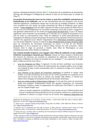 Rapport 
                                                                                       

Amazon a finalement décidé en février 2011 337  la fermeture de sa plateforme de distribution 
d’Irving,  afin  d’échapper  à  l’obligation  de  collecter  la  taxe  sur  les  ventes  pour  le  compte  de 
l’État 338 .  
Les projets d’extension des taxes sur les ventes se sont alors multipliés, notamment en 
Pennsylvanie  et  en  Californie,  soit  via  une  interprétation  des  lois  existantes,  soit  via  des 
réformes  législatives,  compliquant  chaque  fois  un  peu  plus  la  stratégie  d’Amazon.  Le  débat 
s’est  cristallisé  très  vite  autour  du  projet  d’extension  de  l’État  de  Californie,  pour  quatre 
raisons : l’enjeu budgétaire était de taille s’agissant de l’État le plus peuplé des États‐Unis et 
l’un de ceux où le développement de l’économie numérique est le plus avancé ; le taux de la 
taxe générale californienne sur les ventes est le plus élevé des États‐Unis, ce qui a un impact 
significatif, selon l’intensité concurrentielle sur le marché, sur la marge de l’entreprise ou le 
prix  de  vente  au  consommateur  final ;  l’État  de  Californie  se  prête  particulièrement  aux 
campagnes de lobbying, puisque des groupes de pression bien organisés et financés peuvent y 
collecter  des  signatures  pour  obtenir  l’organisation  d’un  référendum  d’initiative  populaire 
sur tout projet législatif ; surtout, il s’agit d’un État d’établissement presque incontournable 
pour  les  entreprises  de  l’économie  numérique,  en  raison  à  la  fois  de  son  étendue 
géographique  et  de  la  présence  de  la  Silicon  Valley,  berceau  de  cette  économie :  même 
Amazon,  dont  le  siège  est  pourtant  à  Seattle,  dans  l’État  de  Washington,  ne  peut 
probablement éviter d’être établie en Californie. 
Une violente bataille d’opinion s’est engagée entre l’État de Californie et une coalition 
d’intérêts économiques emmenés par Amazon. Comme au Texas, Amazon a d’abord pris 
des  mesures  de  rétorsion,  par  exemple  en  empêchant  les  adhérents  californiens  de  son 
programme d’affiliation de vendre les produits de son catalogue 339 . Les arguments échangés 
dans ce débat ont été de trois ordres : 
           pour  les  dirigeants  de  l’État,  il  s’agissait  à  la  fois  de  faire  contribuer  une  économie 
           numérique prospère à ses efforts de redressement des comptes publics et de corriger 
           une inéquité de plus en plus insoutenable entre le commerce en ligne et le commerce 
           traditionnel 340  ; 
           pour  Amazon  et  les  acteurs  de  l’économie  numérique  en  général,  le  danger  était 
           double :  le  projet  d’extension  de  la  taxe  sur  les  ventes  perturbait  les  conditions  de  la 
           concurrence  par  les  prix  dans  un  secteur  aux  marges  déjà  infimes ;  il  mettait  par 
           ailleurs fin à la logique d’exemption fiscale de l’économie numérique ; 
           pour un certain nombre d’observateurs influents, il s’est agi d’une prise de conscience 
           quant  aux  pratiques  d’optimisation  fiscale  des  grandes  entreprises  de  l’économie 
           numérique. L’éditeur, auteur et organisateur de conférences Tim O’REILLY a ainsi écrit 
           sur son compte Google+ que : 
              « Dans  un  monde  imaginaire  où  Jeff  Bezos  serait  autant  mû  par  l’intérêt  général  qu’il 
              l’est par l’amélioration des performances de son entreprise, Amazon ne consentirait pas 
              seulement  à  collecter  et  à  payer  la  taxe  sur  les  ventes,  mais  mettrait  à  disposition  son 
                                                                                                                                                                                        
                                                                                                                                                                                        
plateforme  de  distribution  sur  le  territoire.  Cf.  Barry  HARREL,  « Texas  House  bills  take  sides  in  Amazon  fight », 
Statesman, 10 mars 2011. http://www.statesman.com/  
337  Shane  ALLEN,  « Amazon  Closing  Irving  Facility,  Citing  State  Tax  Battle »,  NBC  Dallas­Fort  Worth,  13  février 
2011. http://www.nbcdfw.com/  
338  Décision  qui  n’a  finalement  pas  été  mise  en  œuvre,  cf.  Maria  HALKIAS,  « Amazon  hasn’t  closed  its  Irving 
distribution center, as it threatened », Dallas Morning News, 12 avril 2011. http://www.dallasnews.com/ 
339 Danny SULLIVAN, « An Open Letter To Jeff Bezos On Terminating The Amazon Affiliate Program In California », 
Daggle, 30 juin 2011. http://daggle.com/  
340  Des  entreprises  telles  que  Wal‐Mart  (grande  distribution)  et  Barnes  &  Noble  (chaîne  de  librairies)  ont  ainsi 
soutenu l’initiative à travers une campagne à destination du grand public intitulée Main Street Fairness. Cf. Violet 
BLUE,  « Wal‐Mart  vs  Amazon  in  California  tax  law  battle:  Booksellers  in  the  crossfire »,  ZDNet,  20  juillet  2011. 
http://www.zdnet.com/  



                                                                                      ‐ 77 ‐ 
 
