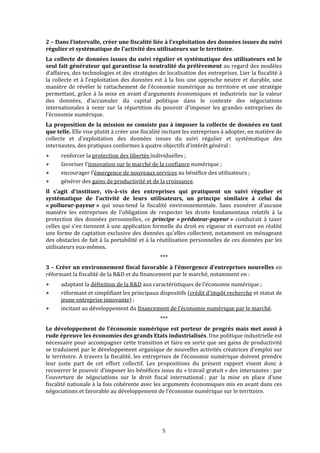  


2 – Dans l’intervalle, créer une fiscalité liée à l’exploitation des données issues du suivi 
régulier et systématique de l’activité des utilisateurs sur le territoire. 
La  collecte  de  données  issues  du  suivi  régulier  et  systématique  des  utilisateurs  est  le 
seul fait générateur qui garantisse la neutralité du prélèvement au regard des modèles 
d’affaires, des technologies et des stratégies de localisation des entreprises. Lier la fiscalité à 
la  collecte  et  à  l’exploitation  des  données  est  à  la  fois  une  approche  neutre  et  durable,  une 
manière  de  révéler  le  rattachement  de  l’économie  numérique  au  territoire  et  une  stratégie 
permettant,  grâce  à  la  mise  en  avant  d’arguments  économiques  et  industriels  sur  la  valeur 
des  données,  d’accumuler  du  capital  politique  dans  le  contexte  des  négociations 
internationales  à  venir  sur  la  répartition  du  pouvoir  d’imposer  les  grandes  entreprises  de 
l’économie numérique. 
La proposition de la mission ne consiste pas à imposer la collecte de données en tant 
que telle. Elle vise plutôt à créer une fiscalité incitant les entreprises à adopter, en matière de 
collecte  et  d’exploitation  des  données  issues  du  suivi  régulier  et  systématique  des 
internautes, des pratiques conformes à quatre objectifs d’intérêt général : 
       renforcer la protection des libertés individuelles ; 
       favoriser l’innovation sur le marché de la confiance numérique ; 
       encourager l’émergence de nouveaux services au bénéfice des utilisateurs ; 
       générer des gains de productivité et de la croissance. 
Il  s'agit  d'instituer,  vis­à­vis  des  entreprises  qui  pratiquent  un  suivi  régulier  et 
systématique  de  l'activité  de  leurs  utilisateurs,  un  principe  similaire  à  celui  du 
« pollueur­payeur »  qui  sous‐tend  la  fiscalité  environnementale.  Sans  exonérer  d'aucune 
manière  les  entreprises  de  l'obligation  de  respecter  les  droits  fondamentaux  relatifs  à  la 
protection  des  données  personnelles,  ce  principe  « prédateur­payeur »  conduirait  à  taxer 
celles qui s'en tiennent à une application formelle du droit en vigueur et exercent en réalité 
une forme de captation exclusive des données qu'elles collectent, notamment en ménageant 
des obstacles de fait à la portabilité et à la réutilisation personnelles de ces données par les 
utilisateurs eux‐mêmes. 
                                                    *** 
3 – Créer un environnement fiscal favorable à l’émergence d’entreprises nouvelles en 
réformant la fiscalité de la R&D et du financement par le marché, notamment en : 
       adaptant la définition de la R&D aux caractéristiques de l’économie numérique ; 
       réformant et simplifiant les principaux dispositifs (crédit d’impôt recherche et statut de 
       jeune entreprise innovante) ; 
       incitant au développement du financement de l’économie numérique par le marché. 
                                                    *** 
Le  développement  de  l’économie  numérique  est  porteur  de  progrès  mais  met  aussi  à 
rude épreuve les économies des grands Etats industrialisés. Une politique industrielle est 
nécessaire pour accompagner cette transition et faire en sorte que ses gains de productivité 
se traduisent par le développement organique de nouvelles activités créatrices d’emploi sur 
le  territoire. A  travers  la  fiscalité,  les entreprises  de  l’économie  numérique  doivent  prendre 
leur  juste  part  de  cet  effort  collectif.  Les  propositions  du  présent  rapport  visent  donc  à 
recouvrer le pouvoir d’imposer les bénéfices issus du « travail gratuit » des internautes : par 
l’ouverture  de  négociations  sur  le  droit  fiscal  international ;  par  la  mise  en  place  d’une 
fiscalité nationale à la fois cohérente avec les arguments économiques mis en avant dans ces 
négociations et favorable au développement de l’économie numérique sur le territoire. 
 
 


                                                      5 
 