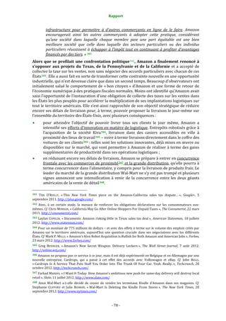 Rapport 
                                                                    

              infrastructure  pour  permettre  à  d’autres  commerçants  en  ligne  de  le  faire.  Amazon 
              encouragerait  ainsi  les  autres  commerçants  à  adopter  cette  pratique,  considérant 
              qu’une  société  dans  laquelle  chaque  membre  paie  une  part  équitable  est  une  bien 
              meilleure  société  que  celle  dans  laquelle  des  secteurs  particuliers  ou  des  individus 
              particuliers réussissent à échapper à l’impôt tout en continuant à profiter d’avantages 
              financés par des tiers. » 341 
Alors  que  se  profilait  une  confrontation  politique 342 ,  Amazon  a  finalement  renoncé  à 
s’opposer  aux  projets  du  Texas,  de  la  Pennsylvanie  et  de  la  Californie  et  a  accepté  de 
collecter la taxe sur les ventes, non sans négocier des accords particuliers avec chacun de ces 
États 343 . Elle a aussi fait en sorte de transformer cette contrainte nouvelle en une opportunité 
industrielle, qui n’est devenue claire que dans un second temps. Beaucoup d’observateurs ont 
initialement  salué le comportement de « bon citoyen » d’Amazon  et une forme de retour de 
l’économie numérique à des pratiques fiscales normales. Moins ont identifié qu’Amazon avait 
saisi l’opportunité de l’instauration d’une obligation de collecte des taxes sur les ventes dans 
les États les plus peuplés pour accélérer la multiplication de ses implantations logistiques sur 
tout le territoire américain. Elle s’est ainsi rapprochée de son objectif stratégique de réduire 
encore ses délais de livraison pour, à terme, pouvoir proposer la livraison le jour‐même sur 
l’ensemble du territoire des États‐Unis, avec plusieurs conséquences : 
           pour  atteindre  l’objectif  de  pouvoir  livrer  tous  ses  clients  le  jour  même,  Amazon  a 
           intensifié ses efforts d’innovation en matière de logistique. Entrepôts robotisés grâce à 
           l’acquisition  de  la  société  Kiva 344 ,  livraison  dans  des  casiers  accessibles  en  ville  à 
           proximité des lieux de travail 345  – voire à terme livraison directement dans le coffre des 
           voitures de ses clients 346  : telles sont les solutions innovantes, déjà mises en œuvre ou 
           disponibles sur le marché, qui vont permettre à Amazon de réaliser à terme des gains 
           supplémentaires de productivité dans ses opérations logistiques ; 
           en réduisant encore ses délais de livraison, Amazon se prépare à entrer en concurrence 
           frontale avec les commerces de proximité 347  et la grande distribution, qu’elle pourra à 
           terme concurrencer dans l’alimentaire, y compris pour la livraison de produits frais. Le 
           leader du marché de la grande distribution Wal‐Mart ne s’y est pas trompé et plusieurs 
           signes  annoncent  une  intensification  à  venir  de  la  concurrence  entre  les  deux  géants 
           américains de la vente de détail 348 . 
                                                             
341 Tim  O’REILLY,  « This  New  York  Times  piece  on  the  Amazon‐California  sales  tax  dispute… »,  Google+,  5 
septembre 2011. http://plus.google.com/  
342  Avec,  à  un  certain  stade,  la  menace  de  renforcer  les  obligations  déclaratives  sur  les  consommateurs  eux‐
mêmes. Cf. Chris MORRAN, « California May Go After Online Shoppers For Unpaid Taxes », The Consumerist, 22 mars 
2011. http://consumerist.com/ 
343  Laylan  COPELIN,  « Documents: Amazon  risking  little in  Texas sales  tax  deal »,  American  Statesman,  18  juillets 
2012. http://www.statesman.com/  
344 Pour un montant de 775 millions de dollars – et avec des effets à terme sur le volume des emplois créés par 
Amazon  sur  le  territoire  américain,  aujourd’hui  une  question  cruciale  dans  ses  négociations  avec  les  différents 
États. Cf. Mark P. MILLS, « Amazon's Kiva Robot Acquisition is Bullish for Both Amazon and American Jobs », Forbes, 
23 mars 2012. http://www.forbes.com/  
345  Greg  BESINGER,  « Amazon's  New  Secret  Weapon:  Delivery  Lockers »,  The  Wall  Street  Journal,  7  août  2012. 
http://online.wsj.com/  
346 Amazon ne propose pas ce service à ce jour, mais il est déjà expérimenté en Belgique et en Allemagne par une 
nouvelle  entreprise,  Cardrops,  qui  a  passé  à  cet  effet  des  accords  avec  Volkswagen  et  eBay.  Cf.  John  BIGGS, 
« Cardrops  Is  A  Service  That  Puts  Stuff  You  Order  Into  The  Trunk  Of  Your  Car.  Yeah.  Really. »,  Techcrunch,  20 
octobre 2012. http://techcrunch.com/  
347 Farhad MANJOO, « I Want It Today: How Amazon’s ambitious new push for same‐day delivery will destroy local 
retail », Slate, 11 juillet 2012. http://www.slate.com/  
348  Ainsi  Wal‐Mart  a‐t‐elle  décidé  de  cesser  de  vendre  les  terminaux  Kindle  d’Amazon  dans  ses  magasins.  Cf. 
Stephanie  CLIFFORD  et  Julie  BOSMAN,  « Wal‐Mart  Is  Deleting  the  Kindle  From  Stores »,  The  New  York  Times,  20 
septembre 2012. http://www.nytimes.com/  



                                                                 ‐ 78 ‐ 
 