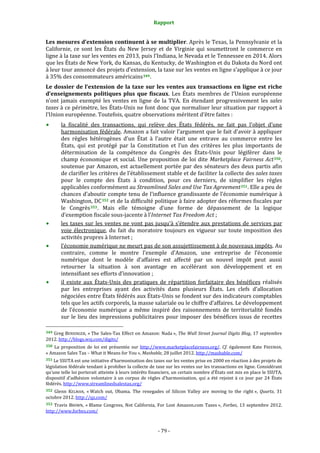 Rapport 
                                                                    

Les mesures d’extension continuent à se multiplier. Après le Texas, la Pennsylvanie et la 
Californie,  ce  sont  les  États  du  New  Jersey  et  de  Virginie  qui  soumettront  le  commerce  en 
ligne à la taxe sur les ventes en 2013, puis l’Indiana, le Nevada et le Tennessee en 2014. Alors 
que les États de New York, du Kansas, du Kentucky, de Washington et du Dakota du Nord ont 
à leur tour annoncé des projets d’extension, la taxe sur les ventes en ligne s’applique à ce jour 
à 35% des consommateurs américains 349 . 
Le  dossier  de  l’extension  de  la  taxe  sur  les  ventes  aux  transactions  en  ligne  est  riche 
d’enseignements  politiques  plus  que  fiscaux.  Les  États  membres  de  l’Union  européenne 
n’ont  jamais  exempté  les  ventes  en  ligne  de  la  TVA.  En  étendant  progressivement  les  sales 
taxes à ce périmètre, les États‐Unis ne font donc que normaliser leur situation par rapport à 
l’Union européenne. Toutefois, quatre observations méritent d’être faites : 
           la  fiscalité  des  transactions,  qui  relève  des  États  fédérés,  ne  fait  pas  l’objet  d’une 
           harmonisation fédérale. Amazon a fait valoir l’argument que le fait d’avoir à appliquer 
           des  règles  hétérogènes  d’un  État  à  l’autre  était  une  entrave  au  commerce  entre  les 
           États,  qui  est  protégé  par  la  Constitution  et  l’un  des  critères  les  plus  importants  de 
           détermination  de  la  compétence  du  Congrès  des  États‐Unis  pour  légiférer  dans  le 
           champ  économique  et  social.  Une  proposition  de  loi  dite  Marketplace  Fairness  Act 350 , 
           soutenue  par  Amazon,  est  actuellement  portée  par  des  sénateurs  des  deux  partis  afin 
           de clarifier les critères de l’établissement stable et de faciliter la collecte des sales taxes 
           pour  le  compte  des  États  à  condition,  pour  ces  derniers,  de  simplifier  les  règles 
           applicables conformément au Streamlined Sales and Use Tax Agreement 351 . Elle a peu de 
           chances d’aboutir compte tenu de l’influence grandissante de l’économie numérique à 
           Washington, DC 352  et de la difficulté politique à faire adopter des réformes fiscales par 
           le  Congrès 353 .  Mais  elle  témoigne  d’une  forme  de  dépassement  de  la  logique 
           d’exemption fiscale sous‐jacente à l’Internet Tax Freedom Act ;  
           les  taxes  sur  les  ventes  ne  vont  pas  jusqu’à  s’étendre  aux  prestations  de  services  par 
           voie  électronique,  du  fait  du  moratoire  toujours  en  vigueur  sur  toute  imposition  des 
           activités propres à Internet ; 
           l’économie numérique ne meurt pas de son assujettissement à de nouveaux impôts. Au 
           contraire,  comme  le  montre  l’exemple  d’Amazon,  une  entreprise  de  l’économie 
           numérique  dont  le  modèle  d’affaires  est  affecté  par  un  nouvel  impôt  peut  aussi 
           retourner  la  situation  à  son  avantage  en  accélérant  son  développement  et  en 
           intensifiant ses efforts d’innovation ; 
           il  existe  aux  États‐Unis  des  pratiques  de  répartition  forfaitaire  des  bénéfices  réalisés 
           par  les  entreprises  ayant  des  activités  dans  plusieurs  États.  Les  clefs  d’allocation 
           négociées entre États fédérés aux États‐Unis se fondent sur des indicateurs comptables 
           tels que les actifs corporels, la masse salariale ou le chiffre d’affaires. Le développement 
           de  l’économie  numérique  a  même  inspiré  des  raisonnements  de  territorialité  fondés 
           sur  le  lieu  des  impressions  publicitaires  pour  imposer  des  bénéfices  issus  de  recettes 
                                                             
349 Greg BENSINGER, « The Sales‐Tax Effect on Amazon: Nada », The Wall Street Journal Digits Blog, 17 septembre 
2012. http://blogs.wsj.com/digits/  
350  La  proposition  de  loi  est  présentée  sur  http://www.marketplacefairness.org/.  Cf.  également  Kate  FREEMAN, 
« Amazon Sales Tax – What it Means for You », Mashable, 28 juillet 2012. http://mashable.com/  
351 Le SSUTA est une initiative d’harmonisation des taxes sur les ventes prise en 2000 en réaction à des projets de 
législation fédérale tendant à prohiber la collecte de taxe sur les ventes sur les transactions en ligne. Considérant 
qu’une telle loi porterait atteinte à leurs intérêts financiers, un certain nombre d’États ont mis en place le SSUTA, 
dispositif  d’adhésion  volontaire  à  un  corpus  de  règles  d’harmonisation,  qui  a  été  rejoint  à  ce  jour  par  24  États 
fédérés. http://www.streamlinedsalestax.org/  
352  Glenn  KELMAN,  « Watch  out,  Obama.  The  renegades  of  Silicon  Valley  are  moving  to  the  right »,  Quartz,  31 
octobre 2012. http://qz.com/  
353  Travis  BROWN,  « Blame  Congress,  Not  California,  For  Lost  Amazon.com  Taxes »,  Forbes,  13  septembre  2012. 
http://www.forbes.com/  



                                                                 ‐ 79 ‐ 
 