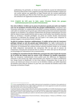 Rapport 
                                                                    

           publicitaires.  En  particulier,  un  récent  avis  consultatif  du  counsel  de  l’administration 
           fiscale de l’État de New York a rappelé le principe selon lequel les bénéfices réalisés par 
           une  société  opérant  une  application  en  ligne  financée  par  des  recettes  publicitaires 
           étaient  imposables  par  l’État  de  New  York  dans  une  proportion  égale  à  la  quote‐part 
           des utilisateurs de l’application localisés dans cet État 354 . 


3.1.4. L’intérêt  du  G20  pour  la  lutte  contre  l’évasion  fiscale  des  groupes 
       multinationaux peut avoir un effet d’entraînement  

Une série d’affaires révélées par la presse de plusieurs grands pays jette une lumière 
crue  sur  les  pratiques  d’évasion  fiscale  des  groupes  multinationaux,  notamment  dans 
l’économie numérique. Le comportement fiscal prêté à certaines entreprises multinationales 
a fait naître le sentiment que les grands pays industrialisés perdent des montants importants 
d’impôt sur les bénéfices. Les pratiques d’optimisation des groupes multinationaux ont pour 
effet de réduire la base taxable déclarée dans ces pays et de localiser leurs bénéfices dans des 
États  ou  territoires  à  fiscalité  privilégiée.  Les  pertes  de  recettes  fiscales  interviennent 
notamment  au  détriment  des  ménages,  qui  sont  quant  à  eux  soumis,  pour  compenser  le 
manque à gagner, à une pression fiscale croissante. 
Au­delà  de  quelques  situations  emblématiques,  il  semble  qu’une  prise  de  conscience 
politique  émerge  au  sein  des  grands  pays  industrialisés.  Les  règles  traditionnelles  de 
répartition du pouvoir d’imposer entre les États ne sont plus en phase avec les évolutions de 
l’économie.  La coordination des systèmes  fiscaux nationaux demeure  fondée sur  un  modèle 
de  faible  intégration  internationale  des  entreprises.  Elle  n’a  pas  pris  la  mesure  de 
l’importance croissante des incorporels dans la création de valeur ainsi que du rôle joué par 
les technologies de l’information et de la communication. 
Le maillage de conventions fiscales bilatérales avait pour but, dans l’esprit des travaux 
de  la  Société  des  Nations  dans  les  années  1920,  d’éliminer  les  doubles  impositions. 
Mais  les  entreprises  multinationales  tirent  parfois  parti  des  différences  de  législations 
nationales  et  des  lacunes  des  règles  internationales  pour  éliminer  ou  réduire  sensiblement 
leur  charge  fiscale  en  bénéficiant  à  la  fois  d’une  absence  d’imposition  dans  le  pays  de  la 
source,  une  absence  de  retenue  à  la  source  sur  les  bénéfices  réalisés,  une  faible  imposition 
des bénéfices dans l’État de résidence et, pour finir, une remontée des bénéfices dans la tête 
de groupe en franchise d’impôt. 




                                                             
354 « L’avis consultatif WTAS LLC du 9 mars 2009 a déterminé que le propriétaire ou l’opérateur d’une application en 
ligne devait fonder l’allocation de son chiffre d’affaires publicitaire sur le ratio rapportant le nombre de ses abonnés 
dans l’État de New York à celui de l’ensemble ses abonnés. 
Le principe directeur consiste à fonder l’allocation, dans la mesure du possible, sur le nombre de personnes qui voient 
ou lisent la publicité dans l’État de New York. (…) Si la société [sollicitant l’avis] n’a aucun moyen de déterminer l’État 
dans  lequel  se  trouve  un  client  potentiel  lorsqu’il  ou  elle  voit  ou  lit  une  publicité  dans  l’application,  la  société  doit 
recourir à une méthode raisonnable pour estimer le ratio décrit dans la phrase précédente, sujette à approbation par 
l’administration. » 
Cf. STATE OF NEW YORK – COMMISSIONER OF TAXATION AND FINANCE, « Advisory Opinion – Petition no. C070706A », 16 juin 
2009. http://www.tax.ny.gov/  



                                                                  ‐ 80 ‐ 
 