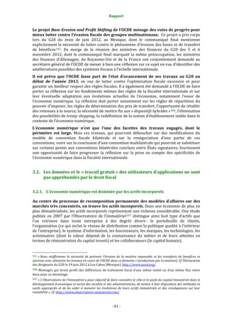Rapport 
                                                                    

Le projet Base Erosion and Profit Shifting de l’OCDE ménage des voies de progrès pour 
mieux lutter contre l’évasion fiscale des groupes multinationaux.  Ce projet a pris corps 
lors  du  G20  du  mois  de  juin  2012,  au  Mexique,  dont  le  communiqué  final  mentionne 
explicitement la nécessité de lutter contre le phénomène d’érosion des bases et de transfert 
de  bénéfices 355 .  En  marge  de  la  réunion  des  ministres  des  finances  du  G20  des  5  et  6 
novembre  2012,  dont  le  communiqué  final  marquait  la  même  préoccupation,  les  ministres 
des  finances  d’Allemagne,  du  Royaume‐Uni  et  de  la  France  ont  conjointement  demandé  au 
secrétaire général de l’OCDE de mener à bien une réflexion sur ce sujet en vue d’identifier des 
améliorations possibles des systèmes fiscaux à l’échelle internationale. 
Il  est  prévu  que  l’OCDE  fasse  part  de  l’état  d’avancement  de  ses  travaux  au  G20  au 
début  de  l’année  2013,  en  vue  de  lutter  contre  l’optimisation  fiscale  excessive  et  pour 
garantir un meilleur respect des règles fiscales. Il a également été demandé à l’OCDE de faire 
porter sa réflexion sur les fondements mêmes des règles de la fiscalité internationale et sur 
leur  éventuelle  adaptation  aux  évolutions  actuelles  de  l’économie,  notamment  l’essor  de 
l’économie  numérique.  La  réflexion  doit  porter  notamment  sur  les  règles  de  répartition  du 
pouvoir d’imposer, les règles de détermination des prix de transfert, l’opportunité de rétablir 
des retenues à la source, la nécessité de mettre fin aux « dispositifs hybrides » 356 , l’élimination 
des possibilités de treaty shopping, la redéfinition de la notion d’établissement stable dans le 
contexte de l’économie numérique.  
L’économie  numérique  n’est  que  l’une  des  facettes  des  travaux  engagés,  dont  le 
périmètre  est  large.  Mais  ces  travaux,  qui  pourront  déboucher  sur  des  modifications  du 
modèle  de  convention  fiscale  bilatérale  et  sur  la  renégociation  d’une  partie  de  ces 
conventions, voire sur la conclusion d’une convention multilatérale qui pourrait se substituer 
sur  certains  points  aux  conventions  bilatérales  conclues  entre  États  signataires,  fournissent 
une  opportunité  de  faire  progresser  la  réflexion  sur  la  prise  en  compte  des  spécificités  de 
l’économie numérique dans la fiscalité internationale. 


3.2. Les données et le « travail gratuit » des utilisateurs d’applications ne sont 
     pas appréhendés par le droit fiscal 


3.2.1. L’économie numérique est dominée par les actifs incorporels 

Au  centre  du  processus  de  recomposition  permanente  des  modèles  d’affaires  sur  des 
marchés très concentrés, on trouve les actifs incorporels. Dans une économie de plus en 
plus dématérialisée, les actifs incorporels représentent une richesse considérable. Une étude 
publiée  en  2007  par  l’Observatoire  de  l’immatériel 357   distingue  ainsi  huit  type  d’actifs  que 
l’on  retrouve  dans  toute  entreprise  à  des  degrés  divers :  le  portefeuille  de  clients, 
l’organisation (ce qui inclut le réseau de distribution comme la politique qualité à l’intérieur 
de l’entreprise), le système d’information, les fournisseurs, les marques, les technologies, les 
actionnaires  (dont  la  valeur  dépend  de  la  connaissance  du  métier  et  de  leurs  attentes  en 
termes de rémunération du capital investi) et les collaborateurs (le capital humain). 

                                                             
355  « Nous  réaffirmons  la  nécessité  de  prévenir  l’érosion  de  la  matière  imposable  et  les  transferts  de  benefices  et 

suivrons avec attention les travaux en cours de l’OCDE dans ce domaine » (traduction par la mission). Cf. Déclaration 
des dirigeants du G20 le 19 juin 2012 à Los Cabos (Mexique). http://www.oecd.org/  
356  Montages  qui  tirent  profit  des  différences  de  traitement  fiscal  d’une  même  entité  ou  d’un  même  flux  entre 
deux pays ou davantage.  
357 « L'Observatoire de l'Immatériel a pour objectif de faire connaître le rôle et le poids du capital immatériel dans le 
développement économique et social des sociétés et des administrations, de mettre à leur disposition des méthodes et 
outils  appropriés  et  de  les  aider  à  mesurer  les  évolutions  de  leurs  actifs  immatériels  et  des  conséquences  sur  leur 
rentabilité ». Cf. http://www.observatoire‐immateriel.com/  



                                                                 ‐ 81 ‐ 
 