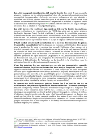 Rapport 
                                                                    

Les  actifs  incorporels  constituent  un  défi  pour  la  fiscalité  d’un  point  de  vue  général.  Le 
gisement représenté par les actifs immatériels n’est en effet que partiellement retranscrit en 
comptabilité, faute pour celle‐ci d’offrir des instruments suffisamment sûrs pour identifier et 
quantifier  une  richesse  souvent  incertaine  quant  à  son  existence  et  volatile  quant  à  son 
devenir. Et comme la fiscalité est fondée sur la comptabilité, ce problème se reproduit lors de 
la détermination du bénéfice imposable 358 . Certains actifs ne sont donc pas ou pas assez pris 
en compte dans la création de valeur par l’entreprise. 
Les  actifs  incorporels  constituent  également  un  défi  pour  la  fiscalité  internationale 
comme  en  témoignent  les  récents  travaux  de  l’OCDE,  Ces  actifs  sont  par  nature  aisément 
localisables  dans  des  États  à  fiscalité  privilégiée.  Il  en  résulte  des  possibilités  importantes 
d’optimisation  fiscale  pour  les  entreprises  multinationales  et  un  fort  risque  d’érosion  des 
bases fiscales. Cela provoque également de considérables asymétries et des phénomènes de 
concentration suivant la position de marché et le pays de siège de l’entreprise concernée. 
L’OCDE  conduit  actuellement  une  réflexion  sur  le mode  de  détermination  des  prix  de 
transfert liés aux actifs incorporels. Les deux cas examinés sont l’utilisation d’incorporels 
pour  la  production  de  biens  et  services  (par  exemple  l’utilisation  d’une  marque)  et  le 
transfert entre entreprises liées des droits détenus sur de tels actifs, qu’il s’agisse d’un droit 
de  propriété  ou  d’une  concession  de  licence.  Le  comité  des  affaires  fiscales  de  l’OCDE  a 
approuvé  en  janvier  2011  un  document  d’orientation 359   en  vue  d’une  actualisation  des 
chapitres pertinents des lignes directrices (chapitres VI et VIII). Les questions soulevées par 
ce  document  ont  trait,  dans  une  perspective  de  détermination  de  prix  de  transfert,  à  la 
définition,  à  l'identification  de  l’utilisation  ou  du  transfert,  à  la  répartition  entre  les 
entreprises liées et à la valorisation des actifs incorporels.
L’une  des  questions  les  plus  controversées  au  sein  des  commentaires  recueillis 
concerne l’étendue du périmètre donnant lieu à une analyse des prix de transfert. Une 
approche  minimaliste  consiste  à  ne  soumettre  à  cette  analyse  que  les  actifs  incorporels 
identifiés par la réglementation comptable ou les droits de propriété intellectuelle. Or il n’est 
pas certain que cette approche, si elle garantit la plus grande sécurité juridique, soit de nature 
à permettre d’appréhender tous les incorporels valorisables dont l’utilisation ou le transfert 
donneraient  lieu  à  rémunération  entre  entreprises  indépendantes  (on  peut  songer  à  un 
savoir‐faire ou à un « goodwill », mal appréhendés par la comptabilité).
La  question  des  actifs  incorporels  pouvant  donner  lieu  à  un  contrôle  des  prix  de 
transfert est d’une pertinence particulière dans le contexte de l’économie numérique. 
Les actifs incorporels y revêtent une valeur démultipliée lorsqu’il s’agit de la marque ou d’un 
savoir‐faire  d’une  entreprise  dont  l’activité  lui  a  permis,  en  un  temps  très  court,  de 
développer ses opérations à une échelle globale et de servir jusqu’à des centaines de millions 
d’utilisateurs  dans  le  monde  entier.  Le  poids  relatif  des  actifs  incorporels  est  d’autant  plus 
grand  que  les  effets  de  réseau  viennent  renchérir  leur  valeur.  Il  est  aussi  évident  que 
l’ensemble des facteurs de production qui concourent réellement à la création de valeur n’est 
pas pris en compte dans le droit comptable et fiscal et qu’une limitation excessive peut avoir 
des effets négatifs pour les États. 




                                                             
358 On renverra sur ce point à la fois aux critères établis par le Conseil d’État dans la jurisprudence SA SIFE (CE, 21 
août 1996, n°154448, SA SIFE) et ses suites et à ceux découlant des normes comptables IFRS. 
359  Cf.  tout  récemment  OCDE,  CENTRE  DE  POLITIQUE  ET  D’ADMINISTRATION  FISCALES,  Discussion  Draft,  Revision  of  the 
Special  Considerations  for  Intangibles  in  Chapter  VI  of  the  OECD  Transfer  Pricing  Guidelines,  6  juin‐14  septembre 
2012. http://www.oecd.org   



                                                                 ‐ 82 ‐ 
 