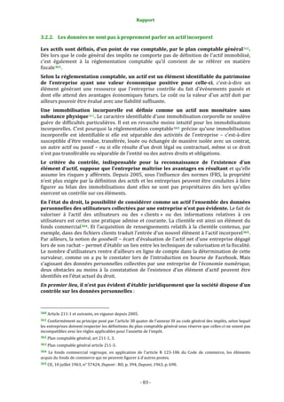 Rapport 
                                                                    

3.2.2. Les données ne sont pas à proprement parler un actif incorporel 

Les actifs sont définis, d’un point de vue comptable, par le plan comptable général 360 . 
Dès lors que le code général des impôts ne comporte pas de définition de l'actif immobilisé, 
c'est  également  à  la  réglementation  comptable  qu'il  convient  de  se  référer  en  matière 
fiscale 361 . 
Selon la réglementation comptable, un actif est un élément identifiable du patrimoine 
de  l’entreprise  ayant  une  valeur  économique  positive  pour  celle­ci,  c'est‐à‐dire  un 
élément  générant  une  ressource  que  l'entreprise  contrôle  du  fait  d'événements  passés  et 
dont  elle  attend  des  avantages  économiques  futurs.  Le  coût  ou  la  valeur  d'un  actif  doit  par 
ailleurs pouvoir être évalué avec une fiabilité suffisante. 
Une  immobilisation  incorporelle  est  définie  comme  un  actif  non  monétaire  sans 
substance physique 362 . Le caractère identifiable d'une immobilisation corporelle ne soulève 
guère  de  difficultés  particulières.  Il  est  en  revanche  moins  intuitif  pour  les  immobilisations 
incorporelles. C’est pourquoi la règlementation comptable 363  précise qu'une immobilisation 
incorporelle  est  identifiable si  elle  est  séparable  des  activités  de  l'entreprise  –  c'est‐à‐dire 
susceptible  d'être vendue, transférée, louée ou échangée de manière isolée avec  un contrat, 
un  autre  actif  ou  passif  –  ou  si  elle  résulte  d'un  droit  légal  ou  contractuel,  même  si  ce  droit 
n'est pas transférable ou séparable de l'entité ou des autres droits et obligations. 
Le  critère  du  contrôle,  indispensable  pour  la  reconnaissance  de  l’existence  d'un 
élément d’actif, suppose que l'entreprise maîtrise les avantages en résultant et qu'elle 
assume  les  risques  y  afférents.  Depuis  2005,  sous  l’influence  des  normes  IFRS,  la  propriété 
n'est plus exigée par la définition des actifs et les entreprises peuvent être conduites à faire 
figurer  au  bilan  des  immobilisations  dont  elles  ne  sont  pas  propriétaires  dès  lors  qu'elles 
exercent un contrôle sur ces éléments. 
En l’état du droit, la possibilité de considérer comme un actif l’ensemble des données 
personnelles des utilisateurs collectées par une entreprise n’est pas évidente. Le fait de 
valoriser  à  l’actif  des  utilisateurs  ou  des  « clients »  ou  des  informations  relatives  à  ces 
utilisateurs  est certes une pratique  admise et courante. La clientèle  est ainsi un élément du 
fonds  commercial 364 .  Et  l'acquisition  de  renseignements  relatifs  à  la  clientèle  contenus,  par 
exemple, dans des fichiers clients traduit l'entrée d'un nouvel élément à l'actif incorporel 365 . 
Par ailleurs, la notion de goodwill – écart d'évaluation de l'actif net d'une entreprise dégagé 
lors de son rachat – permet d’établir un lien entre les techniques de valorisation et la fiscalité. 
Le nombre d’utilisateurs rentre d’ailleurs en ligne de compte dans la détermination de cette 
survaleur,  comme  on  a  pu  le  constater  lors  de  l’introduction  en  bourse  de  Facebook.  Mais 
s’agissant des données personnelles collectées par une entreprise de l’économie numérique, 
deux  obstacles  au  moins  à  la  constatation  de  l’existence  d’un  élément  d’actif  peuvent  être 
identifiés en l’état actuel du droit.  
En premier lieu, il n’est pas évident d’établir juridiquement que la société dispose d’un 
contrôle sur les données personnelles : 


                                                             
360 Article 211‐1 et suivants, en vigueur depuis 2005. 

361 Conformément au principe posé par l'article 38 quater de l'annexe III au code général des impôts, selon lequel 
les entreprises doivent respecter les définitions du plan comptable général sous réserve que celles‐ci ne soient pas 
incompatibles avec les règles applicables pour l'assiette de l'impôt. 
362 Plan comptable général, art 211‐1, 3. 

363 Plan comptable général article 211‐3. 

364  Le  fonds  commercial  regroupe,  en  application  de  l'article  R  123‐186  du  Code  de  commerce,  les  éléments 
acquis du fonds de commerce qui ne peuvent figurer à d'autres postes. 
365 CE, 10 juillet 1963, n° 57424, Dupont : RO, p. 394, Dupont, 1963, p. 690. 




                                                                 ‐ 83 ‐ 
 