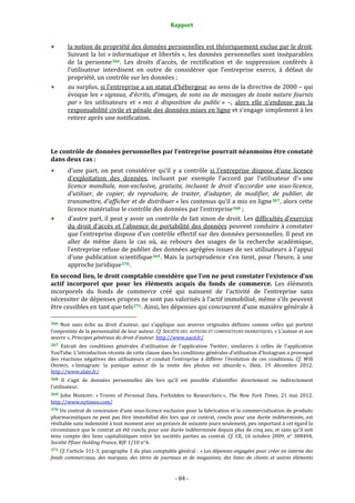 Rapport 
                                                               

        la notion de propriété des données personnelles est théoriquement exclue par le droit. 
        Suivant  la  loi  « informatique  et  libertés »,  les  données  personnelles  sont  inséparables 
        de  la  personne 366 .  Les  droits  d’accès,  de  rectification  et  de  suppression  conférés  à 
        l’utilisateur  interdisent  en  outre  de  considérer  que  l’entreprise  exerce,  à  défaut  de 
        propriété, un contrôle sur les données ; 
        au surplus, si l’entreprise a un statut d’hébergeur au sens de la directive de 2000 – qui 
        évoque  les  « signaux,  d'écrits,  d'images,  de  sons  ou  de  messages  de  toute  nature  fournis 
        par »  les  utilisateurs  et  « mis  à  disposition  du  public »  –,  alors  elle  n’endosse  pas  la 
        responsabilité civile et pénale des données mises en ligne et s’engage simplement à les 
        retirer après une notification. 
 
 
Le contrôle de données personnelles par l’entreprise pourrait néanmoins être constaté 
dans deux cas : 
        d’une  part,  on  peut  considérer  qu’il  y  a  contrôle  si  l’entreprise  dispose  d’une  licence 
        d’exploitation  des  données,  incluant  par  exemple  l’accord  par  l’utilisateur  d’« une 
        licence  mondiale,  non­exclusive,  gratuite,  incluant  le  droit  d'accorder  une  sous­licence, 
        d'utiliser,  de  copier,  de  reproduire,  de  traiter,  d'adapter,  de  modifier,  de  publier,  de 
        transmettre, d'afficher et de distribuer » les contenus qu’il a mis en ligne 367 , alors cette 
        licence matérialise le contrôle des données par l’entreprise 368  ; 
        d’autre part, il peut y avoir un contrôle de fait sinon de droit. Les difficultés d’exercice 
        du  droit  d’accès  et  l’absence  de  portabilité  des  données  peuvent  conduire  à  constater 
        que l’entreprise dispose d’un contrôle effectif sur des données personnelles. Il peut en 
        aller  de  même  dans  le  cas  où,  au  rebours  des  usages  de  la  recherche  académique, 
        l’entreprise refuse de publier des données agrégées issues de ses utilisateurs à l’appui 
        d’une  publication  scientifique 369 .  Mais  la  jurisprudence  s’en  tient,  pour  l’heure,  à  une 
        approche juridique 370 . 
En second lieu, le droit comptable considère que l’on ne peut constater l’existence d’un 
actif  incorporel  que  pour  les  éléments  acquis  du  fonds  de  commerce.  Les  éléments 
incorporels  du  fonds  de  commerce  créé  qui  naissent  de  l'activité  de  l'entreprise  sans 
nécessiter de dépenses propres ne sont pas valorisés à l'actif immobilisé, même s'ils peuvent 
être cessibles en tant que tels 371 . Ainsi, les dépenses qui concourent d'une manière générale à 
                                                             
366  Non  sans  écho  au  droit  d’auteur,  qui  s’applique  aux  œuvres  originales  définies  comme  celles  qui  portent 
l’empreinte de la personnalité de leur auteur. Cf. SOCIÉTÉ DES  AUTEURS ET COMPOSITEURS DRAMATIQUES, « L’auteur et son 
œuvre », Principes généraux du droit d’auteur. http://www.sacd.fr/  
367  Extrait  des  conditions  générales  d’utilisation  de  l’application  Twitter,  similaires  à  celles  de  l’application 
YouTube. L’introduction récente de cette clause dans les conditions générales d’utilisation d’Instagram a provoqué  
des  réactions  négatives  des  utilisateurs  et  conduit  l’entreprise  à  différer  l’évolution  de  ces  conditions.  Cf.  Will 
OREMUS,  « Instagram:  la  panique  autour  de  la  vente  des  photos  est  absurde »,  Slate,  19  décembre  2012. 
http://www.slate.fr/  
368   Il  s’agit  de  données  personnelles  dès  lors  qu’il  est  possible  d’identifier  directement  ou  indirectement 
l’utilisateur. 
369  John  MARKOFF,  « Troves  of  Personal  Data,  Forbidden  to  Researchers »,  The  New  York  Times,  21  mai  2012. 
http://www.nytimes.com/  
370 Un contrat de concession d’une sous‐licence exclusive pour la fabrication et la commercialisation de produits 
pharmaceutiques  ne  peut  pas  être  immobilisé  dès  lors  que  ce  contrat,  conclu  pour  une  durée  indéterminée,  est 
résiliable sans indemnité à tout moment avec un préavis de soixante jours seulement, peu important à cet égard la 
circonstance que le contrat ait été conclu pour une durée indéterminée depuis plus de cinq ans, et sans qu’il soit 
tenu  compte  des  liens  capitalistiques  entre  les  sociétés  parties  au  contrat.  Cf.  CE,  16  octobre  2009,  n°  308494, 
Société Pfizer Holding France, RJF 1/10 n°4. 
371 Cf. l’article 311‐3, paragraphe 3 du plan comptable général : « Les dépenses engagées pour créer en interne des 
fonds  commerciaux,  des  marques,  des  titres  de  journaux  et  de  magazines,  des  listes  de  clients  et  autres  éléments 


                                                             ‐ 84 ‐ 
 