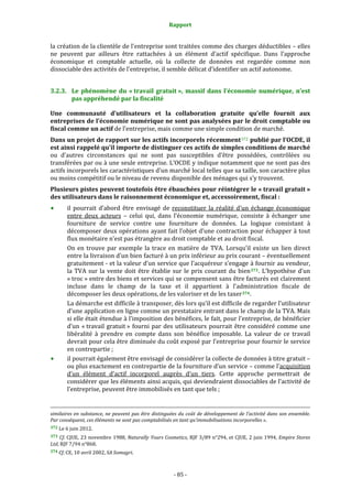 Rapport 
                                                                                       

la création de la clientèle de l'entreprise sont traitées comme des charges déductibles – elles 
ne  peuvent  par  ailleurs  être  rattachées  à  un  élément  d'actif  spécifique.  Dans  l’approche 
économique  et  comptable  actuelle,  où  la  collecte  de  données  est  regardée  comme  non 
dissociable des activités de l'entreprise, il semble délicat d’identifier un actif autonome. 


3.2.3. Le  phénomène  du  « travail  gratuit »,  massif  dans  l’économie  numérique,  n’est 
       pas appréhendé par la fiscalité 

Une  communauté  d’utilisateurs  et  la  collaboration  gratuite  qu’elle  fournit  aux 
entreprises de l’économie numérique ne sont pas analysées par le droit comptable ou 
fiscal comme un actif de l’entreprise, mais comme une simple condition de marché.  
Dans un projet de rapport sur les actifs incorporels récemment 372  publié par l’OCDE, il 
est ainsi rappelé qu’il importe de distinguer ces actifs de simples conditions de marché 
ou  d’autres  circonstances  qui  ne  sont  pas  susceptibles  d’être  possédées,  contrôlées  ou 
transférées par ou à une seule entreprise. L’OCDE y indique notamment que ne sont pas des 
actifs incorporels les caractéristiques d’un marché local telles que sa taille, son caractère plus 
ou moins compétitif ou le niveau de revenu disponible des ménages qui s’y trouvent.  
Plusieurs pistes peuvent toutefois être ébauchées pour réintégrer le « travail gratuit » 
des utilisateurs dans le raisonnement économique et, accessoirement, fiscal : 
           il  pourrait  d’abord  être  envisagé  de  reconstituer  la  réalité  d’un  échange  économique 
           entre  deux  acteurs  –  celui  qui,  dans  l’économie  numérique,  consiste  à  échanger  une 
           fourniture  de  service  contre  une  fourniture  de  données.  La  logique  consistant  à 
           décomposer deux opérations ayant fait l’objet d’une contraction pour échapper à tout 
           flux monétaire n’est pas étrangère au droit comptable et au droit fiscal. 
           On  en  trouve  par  exemple  la  trace  en  matière  de  TVA.  Lorsqu’il  existe  un  lien  direct 
           entre la livraison d’un bien facturé à un prix inférieur au prix courant – éventuellement 
           gratuitement ‐ et la valeur d’un service que l’acquéreur s’engage à fournir au vendeur, 
           la  TVA  sur  la  vente  doit  être  établie  sur  le  prix  courant  du  bien 373 .  L’hypothèse  d’un 
           « troc » entre des biens et services qui se compensent sans être facturés est clairement 
           incluse  dans  le  champ  de  la  taxe  et  il  appartient  à  l’administration  fiscale  de 
           décomposer les deux opérations, de les valoriser et de les taxer 374 .  
           La démarche est difficile à transposer, dès lors qu’il est difficile de regarder l’utilisateur 
           d’une application en ligne comme un prestataire entrant dans le champ de la TVA. Mais 
           si elle était étendue à l’imposition des bénéfices, le fait, pour l’entreprise, de bénéficier 
           d’un  « travail  gratuit »  fourni  par  des  utilisateurs  pourrait  être  considéré  comme  une 
           libéralité  à  prendre  en  compte  dans  son  bénéfice  imposable.  La  valeur  de  ce  travail 
           devrait pour cela être diminuée du coût exposé par l’entreprise pour fournir le service 
           en contrepartie ; 
           il pourrait également être envisagé de considérer la collecte de données à titre gratuit – 
           ou plus exactement en contrepartie de la fourniture d’un service – comme l’acquisition 
           d’un  élément  d’actif  incorporel  auprès  d’un  tiers.  Cette  approche  permettrait  de 
           considérer que les éléments ainsi acquis, qui deviendraient dissociables de l’activité de 
           l’entreprise, peuvent être immobilisés en tant que tels ; 

                                                                                                                                                                                        
                                                                                                                                                                                        
similaires en  substance,  ne  peuvent  pas être  distinguées du coût  de  développement de  l’activité  dans son  ensemble. 
Par conséquent, ces éléments ne sont pas comptabilisés en tant qu’immobilisations incorporelles ». 
372 Le 6 juin 2012. 

373  Cf. CJUE, 23 novembre 1988, Naturally  Yours Cosmetics,  RJF 3/89  n°294,  et CJUE,  2  juin  1994, Empire Stores 
Ltd, RJF 7/94 n°868. 
374 Cf. CE, 10 avril 2002, SA Somagri. 




                                                                                      ‐ 85 ‐ 
 