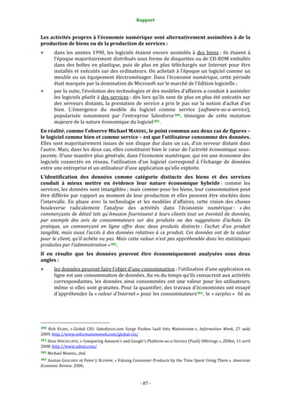 Rapport 
                                                                    

Les activités propres à l’économie numérique sont alternativement assimilées à de la 
production de biens ou de la production de services : 
           dans  les  années  1990,  les  logiciels  étaient  encore  assimilés  à  des  biens :  ils  étaient  à 
           l’époque majoritairement distribués sous forme de disquettes ou de CD‐ROM emballés 
           dans  des  boîtes  en  plastique,  puis  de  plus  en  plus  téléchargés  sur  Internet  pour  être 
           installés et exécutés sur des ordinateurs. On achetait à l’époque un logiciel comme un 
           meuble ou un équipement électroménager. Dans  l’économie numérique, cette période 
           était marquée par la domination de Microsoft sur le marché de l’édition logicielle ; 
           par la suite, l’évolution des technologies et des modèles d’affaires a conduit à assimiler 
           les logiciels plutôt à des services : dès lors qu’ils sont de plus en plus été exécutés sur 
           des  serveurs  distants,  la  prestation  de  service  a  pris  le  pas  sur  la  notion  d’achat  d’un 
           bien.  L’émergence  du  modèle  du  logiciel  comme  service  (software­as­a­service), 
           popularisée  notamment  par  l’entreprise  Salesforce 380 ,  témoigne  de  cette  mutation 
           majeure de la nature économique du logiciel 381 . 
En réalité, comme l’observe Michael MANDEL, le point commun aux deux cas de figures – 
le logiciel comme bien et comme service – est que l’utilisateur consomme des données. 
Elles  sont  majoritairement  issues  de  son  disque  dur  dans  un  cas,  d’un  serveur  distant  dans 
l’autre. Mais, dans les deux cas, elles constituent bien le cœur de l’activité économique sous‐
jacente. D’une manière plus générale, dans l’économie numérique, qui est une économie des 
logiciels  connectés  en  réseau,  l’utilisation  d’un  logiciel  correspond  à  l’échange  de  données 
entre une entreprise et un utilisateur d’une application qu’elle exploite.  
L’identification  des  données  comme  catégorie  distincte  des  biens  et  des  services 
conduit  à  mieux  mettre  en  évidence  leur  nature  économique  hybride :  comme  les 
services, les données sont intangibles ; mais comme pour les biens, leur consommation peut 
être  différée  par  rapport  au  moment  de  leur  production  et  elles  peuvent  être  stockées  dans 
l’intervalle.  En  phase  avec  la  technologie  et  les  modèles  d’affaires,  cette  vision  des  choses 
bouleverse  radicalement  l’analyse  des  activités  dans  l’économie  numérique :  « des 
commerçants  de  détail  tels  qu’Amazon  fournissent  à  leurs  clients  tout  un  éventail  de  données, 
par  exemple  des  avis  de  consommateurs  sur  des  produits  ou  des  suggestions  d’achats.  En 
pratique,  un  commerçant  en  ligne  offre  donc  deux  produits  distincts :  l’achat  d’un  produit 
tangible,  mais  aussi  l’accès  à  des  données  relatives  à  ce  produit.  Ces  données  ont  de  la  valeur 
pour le client, qu’il achète ou pas. Mais cette valeur n’est pas appréhendée dans les statistiques 
produites par l’administration » 382 . 
Il  en  résulte  que  les  données  peuvent  être  économiquement  analysées  sous  deux 
angles :  
           les données peuvent faire l’objet d’une consommation : l’utilisation d’une application en 
           ligne est une consommation de données. Au vu du temps qu’ils consacrent aux activités 
           correspondantes,  les  données  ainsi  consommées  ont  une  valeur  pour  les  utilisateurs, 
           même si elles sont gratuites. Pour la quantifier, des travaux d’économistes ont essayé 
           d’appréhender la « valeur d’Internet » pour les consommateurs 383 , le « surplus »  lié au 




                                                             
380  Bob  EVANS,  « Global  CIO:  Salesforce.com  Surge  Pushes  SaaS  Into  Mainstream »,  Information  Week,  27  août 
2009. http://www.informationweek.com/global‐cio/  
381 Dion HINCHCLIFFE, « Comparing Amazon's and Google's Platform‐as‐a‐Service (PaaS) Offerings », ZDNet, 11 avril 
2008. http://www.zdnet.com/  
382 Michael MANDEL, ibid. 

383 Austan GOOLSBEE et Peter J. KLENOW, « Valuing Consumer Products by the Time Spent Using Them », American 
Economic Review, 2006. 



                                                                 ‐ 87 ‐ 
 