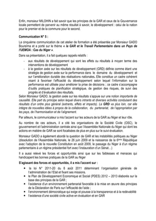 Enfin, monsieur MILOHIN a fait savoir que les principes de la GAR et ceux de la Gouvernance
locale permettent de parvenir au même résultat à savoir, le développement : celui de la nation
pour le premier et de la commune pour le second.
Communication N° 5 :
La cinquième communication de cet atelier de formation a été présentée par Monsieur GADO
Boureïma et a porté sur le thème « la GAR et le Travail Parlementaire dans un Pays de
l'UEMOA : Cas du Niger ».
Dans sa présentation, il a fait quelques rappels relatifs :
- aux résultats de développement qui sont les effets ou résultats à moyen terme des
interventions de développement
- à la gestion axée sur les résultats de développement (GRD) définie comme étant une
stratégie de gestion axée sur la performance dans le domaine du développement et
sur l’amélioration durable des réalisations nationales. Elle constitue un cadre cohérent
visant à favoriser l’efficacité du développement selon lequel l’information sur la
performance est utilisée pour améliorer la prise de décisions ; ce cadre s’accompagne
d’outils pratiques de planification stratégique, de gestion des risques, de suivi des
progrès et d’évaluation des résultats.
Selon Monsieur GADO, la gestion axée sur les résultats s’appuie sur une notion importante de
causalité. Elle part du principe selon lequel divers intrants et diverses activités conduisent des
résultats d’un ordre plus général (extrants, effets et impacts). La GRD va plus loin, car elle
intègre de nouvelles idées à propos de la collaboration, du partenariat, de l’appropriation par
les pays, de l’harmonisation et de l’alignement.
Par ailleurs, le communicateur a mis l’accent sur les acteurs de la GAR au Niger et leur rôle.
Au nombre de ces acteurs, il a cité les organisations de la Société Civile (OSC), le
gouvernement et l’administration centrale ainsi que l’Assemblée Nationale du Niger qui dont les
actions en matière de GAR se sont focalisées de plus en plus sur le suivi-évaluation.
Monsieur GADO a également abordé la question de GAR et les instabilités politiques au Niger
(dissolution de l'Assemblée Nationale, le 26 juin 2009 et la naissance de la 6ème République
avec l’adoption de la nouvelle Constitution en août 2009, le passage du Niger à d’un régime
parlementaire à un régime présidentiel fort avec l’instauration d’un Sénat…)
Il a aussi relevé les forces et opportunités ainsi que sur les faiblesses et menaces qui
handicapent les bonnes pratiques de la GAR au Niger
S’agissant des forces et opportunités, il a mis l’accent sur :
 la loi N° 2011-20 du 8 août 2011 déterminant l’organisation générale de
l’administration de l’Etat et fixant ses missions.
 le Plan de Développement Economique et Social (PDES) 2012 – 2013 élaborés sur la
base des principes de la GAR ;
 l’existence d’un environnement partenarial favorable à la mise en œuvre des principes
de la Déclaration de Paris sur l’efficacité de l’aide ;
 l’environnement démocratique qui exige et pousse à la transparence et à la redévabilité
 l’existence d’une société civile active en évaluation et en GAR
 