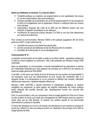 Quant aux faiblesses et menaces, il y a lieu de retenir :
 l’instabilité politique qui empêche une programmation et une capitalisation des acquis
en vue de la pérennisation des bonnes pratiques ;
 l’évolution parallèle de la planification qui se fonde progressivement sur les principes de
la GAR et la budgétisation dont la préparation continue à s’effectuer selon les moyens
et les résultats ;
 l’appropriation disparate des outils de la GAR par les différents acteurs que sont
l’exécutif, le législatif, les étatiques et non étatiques ;
 l’insuffisance de ressources propres allouées à la GAR et une trop forte dépendance
aux ressources extérieures
Pour conclure sa communication, Monsieur GADO a fait quelques suggestions afin de rendre
pérenne la GAR. Il s’agit notamment de :
 consolider les acquis et concrétiser les opportunités ;
 prendre conscience des faiblesses et des insuffisances afin d’y remédier ;
 consolider de la démocratie en vue du développement.
Communication N° 6 :
La dernière communication de cet atelier a porté sur le thème intitulé « application pratique de
la GAR au travail budgétaire au parlement». Elle a été présentée par Monsieur Kango LARE
LANTONE.
Dans sa présentation, le communicateur a abordé essentiellement les dispositions à prendre
par l‘Assemblée Nationale pour faire appliquer les principes de la GAR lors de l’examen du
projet de budget général de l’Etat (BGE).
A cet effet, il a fait savoir que l’étude de la loi de finances est une question de responsabilité. Il
est nécessaire aussi pour les parlementaires de tenir compte des contraintes liées à la
discipline fiscale, à la transparence en ce qui concerne la réédition des comptes, l’allocation
effective des ressources, l’opérationnalisation efficace etc.
Monsieur LARE LANTONE a abordé brièvement la classification budgétaire, le système
budgétaire par programme, le cadre logique, les objectifs irréductibles de l’action publique
autour desquels des priorités (sécurité, paix, développement humain etc.) peuvent être
identifiées etc.
Enfin, le communicateur a fait une comparaison entre le budget général de l’Etat de la France
et celui du Bénin et conclu qu’il existe plus d’engagement du côté français quant aux actions à
mener alors que du côté béninois, on observe une certaine opacité et une technocratie
administrative à outrance et injustifiée.
A l’issue des échanges qui ont suivi cet exposé, les participants se sont repartis en groupes de
travail pour réfléchir sur des cas pratiques portant sur l’application des principes de la GAR au
budget général de l’Etat.
 