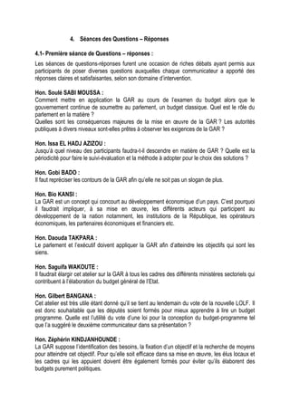 4. Séances des Questions – Réponses
4.1- Première séance de Questions – réponses :
Les séances de questions-réponses furent une occasion de riches débats ayant permis aux
participants de poser diverses questions auxquelles chaque communicateur a apporté des
réponses claires et satisfaisantes, selon son domaine d’intervention.
Hon. Soulé SABI MOUSSA :
Comment mettre en application la GAR au cours de l’examen du budget alors que le
gouvernement continue de soumettre au parlement, un budget classique. Quel est le rôle du
parlement en la matière ?
Quelles sont les conséquences majeures de la mise en œuvre de la GAR ? Les autorités
publiques à divers niveaux sont-elles prêtes à observer les exigences de la GAR ?
Hon. Issa EL HADJ AZIZOU :
Jusqu’à quel niveau des participants faudra-t-il descendre en matière de GAR ? Quelle est la
périodicité pour faire le suivi-évaluation et la méthode à adopter pour le choix des solutions ?
Hon. Gobi BADO :
Il faut repréciser les contours de la GAR afin qu’elle ne soit pas un slogan de plus.
Hon. Bio KANSI :
La GAR est un concept qui concourt au développement économique d’un pays. C’est pourquoi
il faudrait impliquer, à sa mise en œuvre, les différents acteurs qui participent au
développement de la nation notamment, les institutions de la République, les opérateurs
économiques, les partenaires économiques et financiers etc.
Hon. Daouda TAKPARA :
Le parlement et l’exécutif doivent appliquer la GAR afin d’atteindre les objectifs qui sont les
siens.
Hon. Saguifa WAKOUTE :
Il faudrait élargir cet atelier sur la GAR à tous les cadres des différents ministères sectoriels qui
contribuent à l’élaboration du budget général de l’Etat.
Hon. Gilbert BANGANA :
Cet atelier est très utile étant donné qu’il se tient au lendemain du vote de la nouvelle LOLF. Il
est donc souhaitable que les députés soient formés pour mieux apprendre à lire un budget
programme. Quelle est l’utilité du vote d’une loi pour la conception du budget-programme tel
que l’a suggéré le deuxième communicateur dans sa présentation ?
Hon. Zéphérin KINDJANHOUNDE :
La GAR suppose l’identification des besoins, la fixation d’un objectif et la recherche de moyens
pour atteindre cet objectif. Pour qu’elle soit efficace dans sa mise en œuvre, les élus locaux et
les cadres qui les appuient doivent être également formés pour éviter qu’ils élaborent des
budgets purement politiques.
 