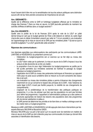 Aussi l’accent doit-il être mis sur la sensibilisation de tous les acteurs politiques sans distinction
aucune afin de leur faire prendre conscience de l’importance de cet outil.
Hon. GBENAMETO :
Quelle est la différence entre la GAR et l’arbitrage budgétaire effectué par le ministère en
charge des finances ? Dans sa mise en œuvre, la GAR peut-elle permettre de maintenir les
activités chiffrées et définies dans un budget sectoriel ?
Hon. Eric HOUNDETE :
Quelle sera la portée de la loi de finances 2014 après le vote de la LOLF en juillet
dernier lorsqu’on sait que le budget général de l’Etat a été élaboré en dehors du cadre légal
c'est-à-dire sans le débat d’orientation prescrit par cette loi ? A-t-on procédé à une évaluation
de l’apprentissage de la mise en œuvre de la GAR par les ministères pilote ? Qu’est-ce que la
sincérité budgétaire ? La LOLF garantit-elle cette sincérité ?
Réponses des communicateurs :
Les réponses apportées aux préoccupations des participants par les communicateurs LARÉ-
LANTONE et HOUÈDOKOU se présentent comme suit :
- l’élaboration du budget-programme est un exercice qui se fait déjà au niveau des
ministères ;
- la LOLF étant votée par le parlement, la mise en œuvre de la GAR s’impose à tous les
acteurs et elle deviendra de ce fait une réalité ;
- la proposition d’une loi pour régir l’élaboration du budget-programme se justifie par le
fait qu’elle permettra aux ministères sectoriels de maîtriser le passage du budget
classique au budget-programme ;
- l’application de la GAR au niveau des partenaires techniques et financiers qui appuient
notre pays ne pose aucun problème dans la mesure où ils sont conscients des enjeux
liés à cet outil ;
- une évaluation au niveau des ministères pilotes a permis d’observer des changements
notamment en ce qui concerne le respect des principes de la GAR ; mais l’absence du
cadre légal (LOLF) n’avait pas facilité jusque-là, la visibilité de ces changements de
comportements ;
- s’agissant de la problématique de la transformation des politiques publiques en
programme, il y a lieu de préciser que bien que les populations ne sont pas formées
pour définir les programmes, il appartient à l’administration publique qui a des cadres et
structures appropriées de traduire les besoins des populations dans des programmes
afin de donner satisfaction à celles-ci.
- la GAR permet de déterminer les priorités et de faire faire un meilleur arbitrage avant de
les insérer dans un budget-programme.
Messieurs LARE LANTONE et HOUEDOKOU ont été appuyés dans leurs interventions par les
experts Bienvenu MILOHIN et Boureïma GADO.
Monsieur MILOHIN pour sa part a fait savoir qu’il ne saurait avoir de restriction en matière de
mise en œuvre de la GAR qui doit s’étendre jusqu’aux communautés à la base qui doivent être
associées à l’identification des besoins.
 