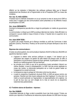 réfléchir sur les obstacles à l’élaboration des politiques publiques telles que le fréquent
redéploiement des Directeurs de la Programmation et de la Prospective (DPP) au niveau des
ministères.
Hon. Issa EL HADJ AZIZOU :
Il faudrait revoir la méthode d’évaluation en ce qui concerne la mise en œuvre de la GAR au
niveau local. Il suggère que des communications soient présentées sur les différents niveaux
de participation à la GAR.
Hon. Jonas GBENAMETO :
Comment la transparence peut-elle être un degré de participation en matière de gouvernance
locale ?
Le communicateur a indiqué que la GAR se pratique déjà dans les mairies. Cette affirmation ne
correspond à aucune réalité et risque d’induire à l’erreur. Il faudrait donc la supprimer de la
communication.
Hon. Adam BONI TESSI :
La gestion des projets financés par la Banque mondiale au profit des Communes à statut
particulier (Cotonou, Porto-Novo, Parakou) se fait suivant les principes identiques à ceux de la
GAR.
Réponses des communicateurs :
A toutes ces préoccupations, les communicateurs Epiphane ADJOVI et Bienvenu MILOHIN ont
apporté les réponses ci-après :
 s’agissant la relation entre services publiques et usagers, il est observé que la
participation des usagers à la gestion de cette relation est presque nulle. En effet, la
participation à la gouvernance suppose de façon générale, la participation à la prise de
décision qui malheureusement n’est que théorique.
 les principes de la GAR et ceux de la gouvernance locale permettent d’aboutir aux
mêmes résultats, à savoir le développement. La GAR n’est pas encore appliquée au
niveau des mairies. La démocratie participative est un mode de gestion basée sur
l’engagement du conseil communal.
 la transparence exige le partage de l’information entre tous les acteurs.
 si après le programme d’ajustement structurel (PAS), la GAR est perçue comme une
panacée, il faudrait avoir des moyens adéquats pour bien l’appliquer. Il y a lieu donc de
mettre un accent particulier sur l’appropriation, la responsabilisation et la vigilance de
la part de tous ceux qui sont chargés de la mise en œuvre de ce programme
notamment des parlementaires.
4.3- Troisième séance de Questions – réponses :
Hon. Bani SAMARI :
L’Assemblée Nationale du Niger a-t-elle la possibilité d’avoir des fonds propres ? Existe une
solution pour répondre à l’insuffisance de ressources propres allouées à la GAR dans nos pays
 