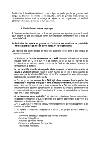 Parfois c’est à la veille de l’élaboration des budgets sectoriels que des programmes sont
conçus au détriment des intérêts de la population. Dans de pareilles circonstances, les
parlementaires doivent avoir le courage de rejeter de tels programmes qui souffrent
généralement de d’une cohérence et d’un alignement.
C. Restitution des travaux en groupes
A l’issue des sessions thématiques 1 et 3, les participants se sont repartis en groupes de travail
pour réfléchir sur des cas pratiques portant sur l’implication parlementaire dans a mise en
œuvre de la GAR.
1- Restitution des travaux en groupes sur l’évaluation des conditions de possibilités
internes et externes de mise en œuvre de la GAR par le parlement :
Les réponses des quatre groupes de travail aux questions posées dans le cas pratique se
présentent comme suit :
a- S’agissant de l’état de connaissance de la GAR, les notes attribuées par les quatre
groupes varient en 02 et 4 sur 10 et se justifient par le fait que les députés et les
fonctionnaires ne maîtrisent pas le concept de la GAR. A cela s’ajoute l’absence de
formation dans le domaine.
b- Les capacités actuelles des députés et du personnel parlementaire à mettre en
œuvre la GAR sont faibles en raison de la non maîtrise de cet outil et de l’inexistence de
cadre approprié, le vote de la LOLF étant récent. Par conséquent les notes attribuées par
les groupes se situent entre 3 et 5 sur 10.
c- Pour ce qui est des mesures de la GAR déjà mises en œuvre dans la gestion des
ressources et dépenses publiques et dans le travail parlementaire, les notes se situent
entre 1 et 4 sur 10 au motif que la mise en œuvre de la GAR est limitée seulement à
certains ministères sectoriels pendant qu’elle est inexistante au niveau du parlement qui est
toujours confronté au problème d’internalisation. A ces raisons s’ajoute l’absence de cadre
légal (LOLF) selon les groupes.
d- L’existence du cadre légal (LOLF) fait désormais obligation au Gouvernement d’avoir
un débat d’orientation sur le BGE, de procéder à la reddition des comptes et de veiller à la
clarté dans la définition des objectifs.
Avec la LOLF, la GAR s’imposera à tous y compris le parlement qui doit se l’approprier et en
maîtriser les outils d’analyse.
e- Au nombre des obstacles à l’application de la GAR, les groupes de travail ont relevé,
entre autres :
- la réticence de l’exécutif à organiser des débats d’orientation ;
- l’immixtion de la politique ;
- le manque de volonté politique ;
- l’absence de renforcement des capacités ;
- l’absence de motivation ;
 