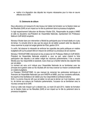  mettre à la disposition des députés les moyens nécessaires pour la mise en œuvre
effective de la GAR.
D. Cérémonie de clôture
Deux allocutions ont marqué la fin des travaux de l’atelier de formation sur la Gestion Axée sur
les Résultats (GAR) et son impact sur le rôle du parlement dans le processus budgétaire.
Il s’agit respectivement l’allocution de Monsieur Wooter DOL, Responsable de projets à NIMD
et celle du deuxième vice-Président de l’Assemblée Nationale, représentant S.E Professeur
Mathurin Coffi NAGO empêché.
Monsieur Wooter dans son intervention a félicité les participants pour le travail abattu en si peu
de temps. Il a ensuite émis le vœu que les acquis de cet atelier puissent aider les députés à
mieux examiner le projet de budget général de l’Etat, gestion 2014.
Il a enfin, fait observer la nécessité de renforcer les capacités des partis politiques en matière
budgétaire afin qu’ils puissent être en mesure de contribuer au processus de son examen.
Monsieur YEHOUETOME intervenant en lieu et place de S.E Professeur Mathurin Coffi NAGO,
Président de l’Assemblée Nationale empêché a, pour sa part, salué d’abord la forte
participation des députés à cet atelier malgré les vacances parlementaires. Il les a ensuite
félicités pour leur disponibilité et assiduité, toute chose qui a facilité l’atteinte des objectifs fixés
par cet atelier.
Le moment est venu a-t-il indiqué pour l’Assemblée Nationale de se familiariser avec les
principes de la gestion axée sur les résultats afin de mieux exercer sa mission constitutionnelle
en matière budgétaire.
Le Président YEHOUETOME n’a pas manqué de remercier les partenaires techniques et
financiers de l’Assemblée Nationale que sont AWEPA et NIMD, pour leur constante sollicitude,
les experts et les facilitateurs de l’atelier pour leur disponibilité et professionnalisme.
Enfin, il a promis d’œuvrer afin que cet atelier ne soit pas le dernier car il est impérieux, selon
lui, de donner aux acteurs de l’institution parlementaire, l’occasion de se familiariser avec le
nouveau concept de la GAR.
C’est sur cette note d’espoir qu’il a déclaré clos, ce mardi 20 août 2013, l’atelier de formation
sur la Gestion Axée sur les Résultats (GAR) et son impact sur le rôle du parlement dans le
processus budgétaire.
 