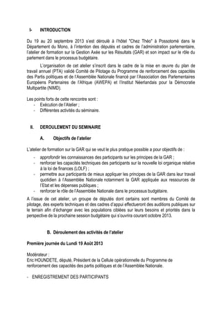 I- INTRODUCTION
Du 19 au 20 septembre 2013 s’est déroulé à l’hôtel "Chez Théo" à Possotomè dans le
Département du Mono, à l’intention des députés et cadres de l’administration parlementaire,
l’atelier de formation sur la Gestion Axée sur les Résultats (GAR) et son impact sur le rôle du
parlement dans le processus budgétaire.
L’organisation de cet atelier s’inscrit dans le cadre de la mise en œuvre du plan de
travail annuel (PTA) validé Comité de Pilotage du Programme de renforcement des capacités
des Partis politiques et de l’Assemblée Nationale financé par l’Association des Parlementaires
Européens Partenaires de l’Afrique (AWEPA) et l’Institut Néerlandais pour la Démocratie
Multipartite (NIMD).
Les points forts de cette rencontre sont :
- Exécution de l’Atelier ;
- Différentes activités du séminaire.
II. DEROULEMENT DU SEMINAIRE
A. Objectifs de l’atelier
L’atelier de formation sur la GAR qui se veut le plus pratique possible a pour objectifs de :
- approfondir les connaissances des participants sur les principes de la GAR ;
- renforcer les capacités techniques des participants sur la nouvelle loi organique relative
à la loi de finances (LOLF) ;
- permettre aux participants de mieux appliquer les principes de la GAR dans leur travail
quotidien à l’Assemblée Nationale notamment la GAR appliquée aux ressources de
l’Etat et les dépenses publiques ;
- renforcer le rôle de l’Assemblée Nationale dans le processus budgétaire.
A l’issue de cet atelier, un groupe de députés dont certains sont membres du Comité de
pilotage, des experts techniques et des cadres d’appui effectueront des auditions publiques sur
le terrain afin d’échanger avec les populations ciblées sur leurs besoins et priorités dans la
perspective de la prochaine session budgétaire qui s’ouvrira courant octobre 2013.
B. Déroulement des activités de l’atelier
Première journée du Lundi 19 Août 2013
Modérateur :
Eric HOUNDETE, député, Président de la Cellule opérationnelle du Programme de
renforcement des capacités des partis politiques et de l’Assemblée Nationale.
- ENREGISTREMENT DES PARTICIPANTS
 