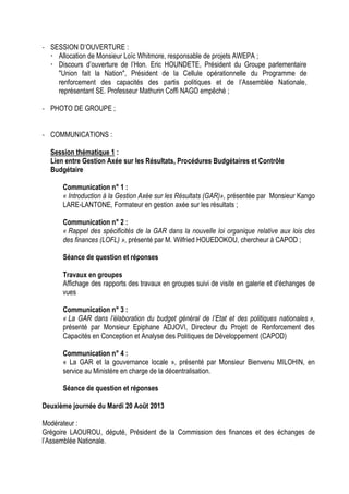 - SESSION D’OUVERTURE :
 Allocation de Monsieur Loïc Whitmore, responsable de projets AWEPA ;
 Discours d’ouverture de l’Hon. Eric HOUNDETE, Président du Groupe parlementaire
"Union fait la Nation", Président de la Cellule opérationnelle du Programme de
renforcement des capacités des partis politiques et de l’Assemblée Nationale,
représentant SE. Professeur Mathurin Coffi NAGO empêché ;
- PHOTO DE GROUPE ;
- COMMUNICATIONS :
Session thématique 1 :
Lien entre Gestion Axée sur les Résultats, Procédures Budgétaires et Contrôle
Budgétaire
Communication n° 1 :
« Introduction à la Gestion Axée sur les Résultats (GAR)», présentée par Monsieur Kango
LARE-LANTONE, Formateur en gestion axée sur les résultats ;
Communication n° 2 :
« Rappel des spécificités de la GAR dans la nouvelle loi organique relative aux lois des
des finances (LOFL) », présenté par M. Wilfried HOUEDOKOU, chercheur à CAPOD ;
Séance de question et réponses
Travaux en groupes
Affichage des rapports des travaux en groupes suivi de visite en galerie et d'échanges de
vues
Communication n° 3 :
« La GAR dans l’élaboration du budget général de l’Etat et des politiques nationales »,
présenté par Monsieur Epiphane ADJOVI, Directeur du Projet de Renforcement des
Capacités en Conception et Analyse des Politiques de Développement (CAPOD)
Communication n° 4 :
« La GAR et la gouvernance locale », présenté par Monsieur Bienvenu MILOHIN, en
service au Ministère en charge de la décentralisation.
Séance de question et réponses
Deuxième journée du Mardi 20 Août 2013
Modérateur :
Grégoire LAOUROU, député, Président de la Commission des finances et des échanges de
l’Assemblée Nationale.
 