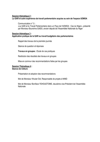 Session thématique 2 :
La GAR et autre expérience de travail parlementaire acquise au sein de l'espace UEMOA
Communication n° 5 :
«La GAR et le Travail Parlementaire dans un Pays de l'UEMOA : Cas du Niger», présenté
par Monsieur Boureïma GADO, ancien député de l'Assemblée Nationale du Niger
Session thématique 3 :
Application pratique de la GAR au travail budgétaire des parlementaires
Rappel des travaux de la première journée
Séance de question et réponses
Travaux en groupes : Etude de cas pratiques
Restitution des résultats des travaux en groupes
Mise en commun des recommandations faites par les groupes
Session Thématique 4 :
Séance de Clôture
Présentation et adoption des recommandations
Mot de Monsieur Wouter Dol, Responsable de projets à NIMD
Mot de Monsieur Boniface YEHOUETOME, deuxième vice-Président de l’Assemblée
Nationale
 