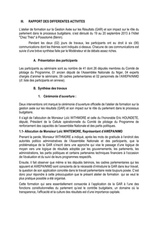 III. RAPPORT DES DIFFERENTES ACTIVITES
L’atelier de formation sur la Gestion Axée sur les Résultats (GAR) et son impact sur le rôle du
parlement dans le processus budgétaire, s’est déroulé du 19 au 20 septembre 2013 à l’hôtel
"Chez Théo" à Possotomè (Bénin).
Pendant les deux (02) jours de travaux, les participants ont eu droit à six (06)
communications dont les thèmes sont indiqués ci-dessus. Chacune de ces communications est
suivie d’une brève synthèse faite par le Modérateur et de débats assez riches.
A. Présentation des participants
Les participants au séminaire sont au nombre de 41 dont 26 députés membres du Comité de
pilotage du Programme, 01 ancien député de l’Assemblée Nationale du Niger, 04 experts
chargés d’animer le séminaire, 09 cadres parlementaires et 02 personnels de l’AWEPA/NIMD
(cf. liste des participants en annexe).
B. Synthèse des travaux
1. Cérémonie d’ouverture :
Deux interventions ont marqué la cérémonie d’ouverture officielle de l’atelier de formation sur la
gestion axée sur les résultats (GAR) et son impact sur le rôle du parlement dans le processus
budgétaire.
Il s’agit de l’allocution de Monsieur Loïc WITHMORE et celle du l’honorable Eric HOUNDETE,
député, Président de la Cellule opérationnelle du Comité de pilotage du Programme de
renforcement des capacités de l’assemblée Nationale et des partis politiques.
1.1- Allocution de Monsieur Loïc WHITEMORE, Représentant d’AWEPA/NIMD
Prenant la parole, Monsieur WITHMORE a indiqué, après les mots de gratitude à l’endroit des
autorités politico administratives de l’Assemblée Nationale et des participants, que la
problématique de la GAR s’inscrit dans une approche qui vise le passage d’une logique de
moyen vers une logique de résultats adoptée par les gouvernements, les parlements, les
administrations, les partis politiques et certains partenaires techniques financiers à l’occasion
de l’évaluation et du suivi de leurs programmes respectifs.
Ensuite, il fait observer que même si les députés béninois, les cadres parlementaires qui les
appuient et AWEPA/NIMD sont conscients de la nécessité d’introduire la GAR dans leur travail,
la question de son application concrète dans le travail parlementaire reste toujours posée. C’est
donc pour répondre à cette préoccupation que le présent atelier de formation qui se veut le
plus pratique possible a été organisé.
Cette formation qui sera essentiellement consacrée à l’application de la GAR à l’une des
fonctions constitutionnelles du parlement qu’est le contrôle budgétaire, un domaine où la
transparence, l’efficacité et la culture des résultats est d’une importance capitale.
 