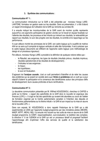 3. Synthèse des communications :
Communication N° 1 :
La communication introductive sur la GAR a été présentée par monsieur Kango LARE-
LANTONE, formateur en gestion axée sur les résultats. Dans sa présentation, il a fait d’abord
un rappel chronologique de l’utilisation de la GAR qui remonte aux années 80.
Il a ensuite indiqué les incontournables de la GAR avant de montrer qu’elle représente
aujourd’hui une approche participative de gestion ancrée sur le travail en équipe focalisée sur
l’atteinte des résultats, les processus et les intrants qui mènent aux résultats, la redevabilité par
rapport aux résultats, le suivi des progrès vers les résultats, le contrôle et le rapportage sur les
performance.
Il a par ailleurs montré les promesses de la GAR, son cadre logique qu’il a qualifié de matrice
4X4 en ce sens qu’il comporte la logique verticale et celle dite horizontale. Il est à préciser que
le cadre logique (document) est différent de l’approche cadre logique (une méthodologie de
design et un processus rigoureux).
Par ailleurs, monsieur Kango LARE a procédé à la définition de quelques notions telles que :
- le Résultat, ses exigences, les types de résultats (résultats prévus, résultats imprévus,
résultats opérationnels et les résultats de développement) ;
- l’indicateur et ses exigences :
- le risque ;
- les hypothèses ;
- le suivi et l’évaluation.
S’agissant de l’analyse causale, c’est un outil permettant d’identifier et de relier les causes
des problèmes qui se posent en société alors que l’Arbre à problèmes est un outil qui a pour
objectif d’obtenir la participation et le consensus des bénéficiaires autour des principaux défis
de développement, leurs causes profondes et leurs ramifications.
Communication N° 2 :
La deuxième communication présentée par M. Wilfried HOUEDOKOU, chercheur à CAPOD a
porté sur le thème : « rappel des spécificités de la GAR dans la nouvelle loi organique des
finances (LOFL) ». Il s’agit en fait des spécificités qui avaient été abordées au cours de l’atelier
de formation organisé par le Centre parlementaire canadien à l’intention des députés et
fonctionnaires parlementaires sur le thème intitulé « la GAR et son impact sur la mise en œuvre
de la nouvelle LOFL ».
Dans son exposé, M. HOUEDOKOU a donc rappelé l’historique de la GAR qui a été
expérimentée en 2000 par l’approche budget-programme par des ministères pilotes (MESRS,
MAEP, MTPT, MEHU, MS). Il a ensuite mis l’accent sur les outils de mise en œuvre de la GAR
(budget programme, le CDMT, responsabilisation, suivi-évaluation, la reddition des comptes),
la directive n° 6 de l’UEMOA et la GAR qui est un processus itératif et progressif facilitant
l’apprentissage afin d’optimiser l’offre des services de qualité et la satisfaction des
bénéficiaires.
 