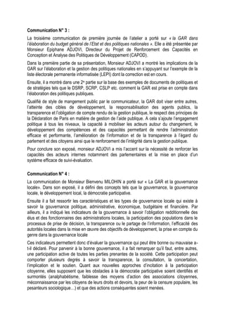 Communication N° 3 :
La troisième communication de première journée de l’atelier a porté sur « la GAR dans
l’élaboration du budget général de l’Etat et des politiques nationales ». Elle a été présentée par
Monsieur Epiphane ADJOVI, Directeur du Projet de Renforcement des Capacités en
Conception et Analyse des Politiques de Développement (CAPOD).
Dans la première partie de sa présentation, Monsieur ADJOVI a montré les implications de la
GAR sur l’élaboration et la gestion des politiques nationales en s’appuyant sur l’exemple de la
liste électorale permanente informatisée (LEPI) dont la correction est en cours.
Ensuite, il a montré dans une 2e partie sur la base des exemples de documents de politiques et
de stratégies tels que le DSRP, SCRP, CSLP etc. comment la GAR est prise en compte dans
l’élaboration des politiques publiques.
Qualifié de style de mangement public par le communicateur, la GAR doit viser entre autres,
l’atteinte des cibles de développement, la responsabilisation des agents publics, la
transparence et l’obligation de compte rendu de la gestion publique, le respect des principes de
la Déclaration de Paris en matière de gestion de l’aide publique. A cela s’ajoute l’engagement
politique à tous les niveaux, la capacité à mobiliser les acteurs autour du changement, le
développement des compétences et des capacités permettant de rendre l’administration
efficace et performante, l’amélioration de l’information et de la transparence à l’égard du
parlement et des citoyens ainsi que le renforcement de l’intégrité dans la gestion publique.
Pour conclure son exposé, monsieur ADJOVI a mis l’accent sur la nécessité de renforcer les
capacités des acteurs internes notamment des parlementaires et la mise en place d’un
système efficace de suivi-évaluation.
Communication N° 4 :
La communication de Monsieur Bienvenu MILOHIN a porté sur « La GAR et la gouvernance
locale». Dans son exposé, il a défini des concepts tels que la gouvernance, la gouvernance
locale, le développement local, la démocratie participative.
Ensuite il a fait ressortir les caractéristiques et les types de gouvernance locale qui existe à
savoir la gouvernance politique, administrative, économique, budgétaire et financière. Par
ailleurs, il a indiqué les indicateurs de la gouvernance à savoir l’obligation redditionnelle des
élus et des fonctionnaires des administrations locales, la participation des populations dans le
processus de prise de décision, la transparence ou le partage de l’information, l’efficacité des
autorités locales dans la mise en œuvre des objectifs de développement, la prise en compte du
genre dans la gouvernance locale
Ces indicateurs permettent donc d’évaluer la gouvernance qui peut être bonne ou mauvaise a-
t-il déclaré. Pour parvenir à la bonne gouvernance, il a fait remarquer qu’il faut, entre autres,
une participation active de toutes les parties prenantes de la société. Cette participation peut
comporter plusieurs degrés à savoir la transparence, la consultation, la concertation,
l’implication et le soutien. Quant aux nouvelles approches d’incitation à la participation
citoyenne, elles supposent que les obstacles à la démocratie participative soient identifiés et
surmontés (analphabétisme, faiblesse des moyens d’action des associations citoyennes,
méconnaissance par les citoyens de leurs droits et devoirs, la peur de la censure populaire, les
pesanteurs sociologique…) et que des actions conséquentes soient menées.
 