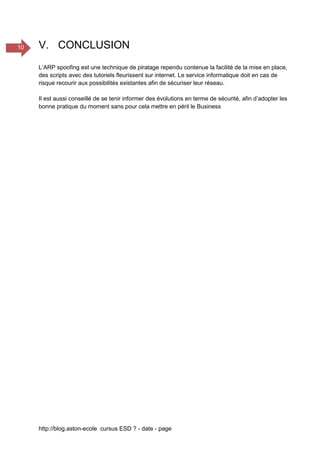 http://blog.aston-ecole cursus ESD ? - date - page
10 V. CONCLUSION
L’ARP spoofing est une technique de piratage rependu contenue la facilité de la mise en place,
des scripts avec des tutoriels fleurissent sur internet. Le service informatique doit en cas de
risque recourir aux possibilités existantes afin de sécuriser leur réseau.
Il est aussi conseillé de se tenir informer des évolutions en terme de sécurité, afin d’adopter les
bonne pratique du moment sans pour cela mettre en péril le Business
 