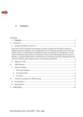 http://blog.aston-ecole cursus ESD ? - date - page
3
A. Sommaire :
Contenu
A. Sommaire :........................................................................................................................................3
II. Présentation............................................................................................................................................4
A. La Cybercriminalité ou en est-on ? ....................................................................................................4
Entre 2014 et 2015 le nombre de cyber-attaques recensées a progressé de 38% dans le monde, les
budgets Sécurité des entreprises ont, eux augmenté de 24%.La France par exemple a été en 2015 l’une
des plus toucher, on récence dans les entreprises Française une moyenne de 21 incident/jour. Afin de
contrer un maximum cette évolution, les entreprises et leurs services informatiques doivent pouvoir se
défendre. La première défense étant la communication et la formation, beaucoup d’attaque peuvent être
ainsi évité comme le type d’attaque que nous vous présentons aujourd’hui .............................................4
B. Rappel sur l’ARP...............................................................................................................................5
III. l’ARP Poisoning : ................................................................................................................................5
A. Scenario d’attaque..............................................................................................................................7
1. Sur la partie attaquant : ..................................................................................................................7
2. Sur la partie client :........................................................................................................................8
3. En résumé : ....................................................................................................................................8
IV. Comment se protéger de L’ARP poisoning .......................................................................................9
A. Sécurité passive..................................................................................................................................9
B. Sécurité active....................................................................................................................................9
V. CONCLUSION........................................................................................................................................10
 