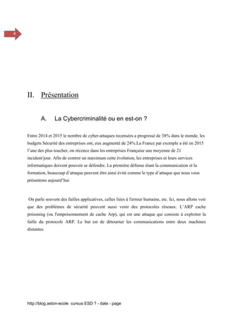 http://blog.aston-ecole cursus ESD ? - date - page
4
II. Présentation
A. La Cybercriminalité ou en est-on ?
Entre 2014 et 2015 le nombre de cyber-attaques recensées a progressé de 38% dans le monde, les
budgets Sécurité des entreprises ont, eux augmenté de 24%.La France par exemple a été en 2015
l’une des plus toucher, on récence dans les entreprises Française une moyenne de 21
incident/jour. Afin de contrer un maximum cette évolution, les entreprises et leurs services
informatiques doivent pouvoir se défendre. La première défense étant la communication et la
formation, beaucoup d’attaque peuvent être ainsi évité comme le type d’attaque que nous vous
présentons aujourd’hui
On parle souvent des failles applicatives, celles liées à l'erreur humaine, etc. Ici, nous allons voir
que des problèmes de sécurité peuvent aussi venir des protocoles réseaux. L’ARP cache
poisoning (ou l'empoisonnement de cache Arp), qui est une attaque qui consiste à exploiter la
faille du protocole ARP. Le but est de détourner les communications entre deux machines
distantes.
 