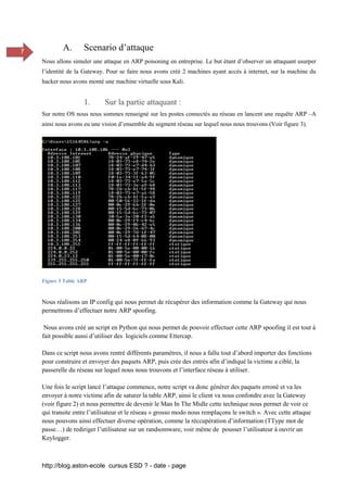 http://blog.aston-ecole cursus ESD ? - date - page
7 A. Scenario d’attaque
Nous allons simuler une attaque en ARP poisoning en entreprise. Le but étant d’observer un attaquant usurper
l’identité de la Gateway. Pour se faire nous avons créé 2 machines ayant accès à internet, sur la machine du
hacker nous avons monté une machine virtuelle sous Kali.
1. Sur la partie attaquant :
Sur notre OS nous nous sommes renseigné sur les postes connectés au réseau en lancent une requête ARP –A
ainsi nous avons eu une vision d’ensemble du segment réseau sur lequel nous nous trouvons (Voir figure 3).
Figure 3 Table ARP
Nous réalisons un IP config qui nous permet de récupérer des information comme la Gateway qui nous
permettrons d’effectuer notre ARP spoofing.
Nous avons créé un script en Python qui nous permet de pouvoir effectuer cette ARP spoofing il est tout à
fait possible aussi d’utiliser des logiciels comme Ettercap.
Dans ce script nous avons rentré différents paramètres, il nous a fallu tout d’abord importer des fonctions
pour construire et envoyer des paquets ARP, puis crée des entrés afin d’indiqué la victime a ciblé, la
passerelle du réseau sur lequel nous nous trouvons et l’interface réseau à utiliser.
Une fois le script lancé l’attaque commence, notre script va donc générer des paquets erroné et va les
envoyer à notre victime afin de saturer la table ARP, ainsi le client va nous confondre avec la Gateway
(voir figure 2) et nous permettre de devenir le Man In The Midle cette technique nous permet de voir ce
qui transite entre l’utilisateur et le réseau « grosso modo nous remplaçons le switch ». Avec cette attaque
nous pouvons ainsi effectuer diverse opération, comme la réccupération d’information (TType mot de
passe…) de rediriger l’utilisateur sur un randsomware, voir même de pousser l’utilisateur à ouvrir un
Keylogger.
 