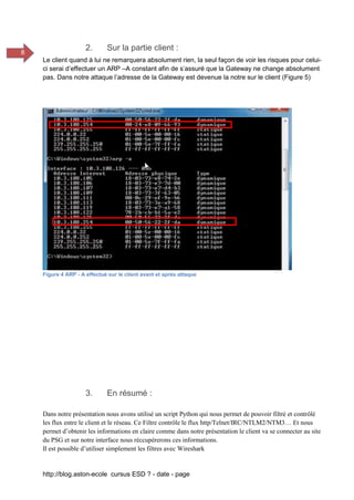 http://blog.aston-ecole cursus ESD ? - date - page
8
2. Sur la partie client :
Le client quand à lui ne remarquera absolument rien, la seul façon de voir les risques pour celui-
ci serai d’effectuer un ARP –A constant afin de s’assuré que la Gateway ne change absolument
pas. Dans notre attaque l’adresse de la Gateway est devenue la notre sur le client (Figure 5)
Figure 4 ARP - A effectué sur le client avant et après attaque
3. En résumé :
Dans notre présentation nous avons utilisé un script Python qui nous permet de pouvoir filtré et contrôlé
les flux entre le client et le réseau. Ce Filtre contrôle le flux http/Telnet/IRC/NTLM2/NTM3… Et nous
permet d’obtenir les informations en claire comme dans notre présentation le client va se connecter au site
du PSG et sur notre interface nous réccupérerons ces informations.
Il est possible d’utiliser simplement les filtres avec Wireshark
 