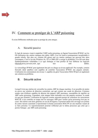 http://blog.aston-ecole cursus ESD ? - date - page
9
IV. Comment se protéger de L’ARP poisoning
Il existe Différentes méthodes pour se protégé de cette attaque.
A. Sécurité passive
Il s'agit de mesures visant à empêcher l'ARP cache poisoning, en figeant l'association IP/MAC sur les
OS (utilisation des entrées statiques des tables ARP). Ceci est lourd et pratiquement inexploitable à
grande échelle. Qui plus est, certains OS gèrent mal ces entrées statiques qui peuvent être alors
corrompues. C'est le cas des Windows 9x, NT et 2000 (XP a corrigé le problème). Ces OS sont donc
fondamentalement vulnérables à ce type d'attaque et font profiter de leur faiblesse les logiciels
(firewall,proxy,serveurs,web...)qui leur sont dédiés.
Le verrouillage IP/MAC peut également être pris en charge au niveau applicatif. Par exemple, certains
firewalls (dont iptables) sont capables de contrôler l'association IP/MAC des paquets entrants.
L'utilisation de commutateurs de niveau 3, capables de gérer l'association MAC/IP/port est également
une solution au problème.
B. Sécurité active
Lorsqu'il n'est pas réaliste de verrouiller les entrées ARP de chaque machine, il est possible de mettre
en œuvre une solution de détection centralisée, qui agit comme une sonde de détection. Certaines
sondes sont d'ailleurs capables de détecter des paquets ARP anormaux, susceptibles de signifier un
ARP cache poisoning. Cependant, cette attaque étant réalisable avec des paquets normaux, la sonde
n'a que peu d'intérêt. L'utilisation de logiciels comme arpwatch permet de centraliser les associations
MAC/IP, et de contrôler en temps réel les messages ARP pour vérifier qu'un poisoning n'est pas en
cours. Des alertes sont alors générées en cas de divergence. Il pourrait même être envisagé un système
de contre mesure consistant à repositionner la bonne association MAC/IP sur une machine venant de
se faire poisoner. Ce repositionnement pourrait s'effectuer par le même processus que celui qui a
permis l'attaque : par ARP cache poisoning
 