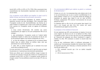104
travail (44% et 50%, m=38% et 31%, VNS). Elles concernaient donc
essentiellement des fonctionnalités importantes mais extérieures au
site lui-même.
Une occupation sociale difficile qui fragilise le statut social à
habiter là pour une fraction des personnes rencontrées
Les sources d’insatisfaction développées de manière spontanées
(questions ouvertes) sont plus développées. Elles concernent toutes
l’occupation sociale du site. Incontestablement, une fraction de ce
mode d’habiter est fragilisée par le statut social conféré par l’habitat.
Cette question de l’occupation sociale est apparue de différentes
manière:
¾ vécue comme dévalorisante, elle constitue une source
d’insatisfaction par rapport au site pour pratiquement 40% de ces
ménages ;
¾ plus profondément, l’occupation sociale de l’endroit habité
actuellement fragilise le même taux de personnes du fait du sens
qu’elle prend par rapport à leur histoire résidentielle (m=10%) ;
¾ un tiers des ménages a le sentiment qu’ils ne pourront jamais
habiter dans un endroit offrant un meilleur statut, alors que
précisément ils se sentent dévalorisés ;
¾ enfin, 30% se sentent fragilisés par le sentiment d’un écart
social entre les habitants du site.
Ces taux sont élevés si l’on considère qu’il s’agit d’un sujet sur lequel
les personnes ne s’expriment pas nécessairement spontanément.
Notons par ailleurs que le principal problème évoqué à propos de
l’avenir du site concerne à nouveau des craintes sur l’évolution de son
occupation sociale (56%, m=29%). L’occupation sociale actuelle est
évoquée comme l’un des problèmes actuels du site dans 25% des cas
(m=9%).
Un environnement difficile qui conforte ou génère ce sentiment
de dévalorisation ?
Comme on va le voir, c’est notamment dans cette relation entre le site
et son environnement que se joue en partie la problématique de ce
mode d’habiter. Comme on l’a vu, une petite moitié des ménages est
insatisfaite du quartier dans lequel le site est situé (m=20%).
D’ailleurs, pratiquement 70% trouvent l’environnement du site peu
attractif (m=38%).
La réputation dans la ville, du site ou du quartier dans lequel il est
situé a été évoquée par plus d’un tiers comme une source
d’insatisfaction par rapport au site (m=8%).
La prégnance d’un sentiment d’insécurité
On note également que 60% sont pessimistes ou inquiets, ils ont une
vision négative du devenir du site où ils habitent (m=24%). Outre
l’occupation sociale, cela n’est pas sans lien avec une problématique
de l’insécurité très prégnante qui affecte lourdement le rapport à
l’habitat. En effet, 38% seulement se sentent en sécurité dans leur
logement.
C’est un taux extrêmement faible et réellement préoccupant. Il
confirme que l’environnement immédiat fait intrusion dans la sphère
du logement qui perd, pour beaucoup, sa fonction protectrice On se
souvient par ailleurs, que :
¾ 50% seulement trouvent que c’est un endroit tranquille
(m=79%) ;
¾ 44% le trouvent sûr (m=74%).
 