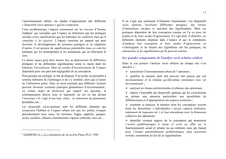 11
l’environnement urbain, les modes d’agencement des différents
« dispositifs socio spatiaux » qui les composent.
Cette problématique s’appuie notamment sur les travaux d’Antony
Giddens1
qui considère que l’espace ne détermine pas les pratiques
sociales et les significations que les habitants lui confèrent mais qu’il
contribue à les générer. L’espace constitue un support qui peut
favoriser le développement de certaines pratiques et en empêcher
d’autres, il est porteur de significations potentielles mais ce sont les
habitants qui les réinterprètent et les actualisent, qui en effectuent le
sens.
Le même espace peut donc donner lieu au déploiement de différentes
pratiques et de différentes significations selon la façon dont les
habitants l’investissent. Mais les modes d’investissement de l’espace
dépendent pour une part non négligeable de sa conception.
Pour prendre un exemple, le fait de disposer d’un jardin va permettre à
certains habitants de l’aménager et de s’y installer, alors que d’autres
ne l’utiliseront guère. Mais on peut constater que différents facteurs
peuvent favoriser certaines pratiques génératrices d’investissement :
un certain degré de protection par rapport aux passants, la
communication directe avec le logement, un sol en dur devant
l’ouverture s’il s’agit d’une baie vitrée, la réalisation de plantations
préalables, etc…
Les dispositifs socio-spatiaux sont les différents éléments qui
composent l’habitat et l’espace urbain tels que les jardins évoqués
précédemment mais aussi, les terrasses, loggia, appentis, garages,
accès, escaliers, clôtures, cheminement, espaces collectifs, rues, etc.…
1
GIDDENS (A.), La constitution de la société, Paris, PUF, 1987.
Il ne s’agit pas seulement d’éléments fonctionnels. Les dispositifs
socio spatiaux favorisent différentes pratiques, des formes
d’interactions sociales et suscitent des significations. Mais ces
pratiques dépendent de leur conception comme on l’a vu pour les
jardins et de leurs modes d’agencement. Il s’agit donc d’identifier ces
différents éléments disposés dans l’espace et qui le composent,
d’analyser leur conception et leurs modes d’agencement, en
s’interrogeant et en faisant des hypothèses sur les pratiques, les
interactions et les significations qu’ils peuvent susciter.
Les grandes composantes de l’analyse socio urbaine réalisée
Dans le cas présent l’analyse socio urbaine de chaque site s’est
attachée à :
¾ caractériser l’environnement urbain de l’opération ;
¾ qualifier la manière dont elle pouvait être perçue par son
environnement et la relation qu’elle-même entretenait avec cet
environnement ;
¾ analyser les formes architecturales et urbaines des opérations ;
¾ repérer l’ensemble des dispositifs spatiaux qui les caractérisent
en prêtant une attention particulière aux possibilités de
différenciation et d’appropriation des espaces extérieurs ;
¾ examiner et analyser la manière dont les concepteurs avaient
traité les dimensions « individuelles » (accès, espaces extérieurs,
traitement du logement etc..) et leur articulation avec la dimension
collective des opérations;
¾ identifier certains aspects de la conception qui pourraient
s’avérer problématiques à terme et avoir un effet sur le
fonctionnement social et urbain, ou au contraire ceux qui étaient
pour l’instant potentiellement problématiques mais pouvaient
évoluer, notamment du fait de la végétalisation.
 