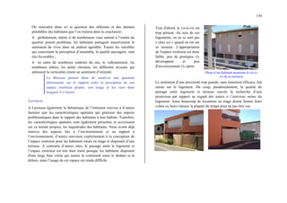 130
On rencontre donc ici la question des référents et des attentes
préalables des habitants que l’on traitera dans la conclusion ;
¾ globalement, même si de nombreuses vues surtout à l’entrée du
quartier posent problème, les habitants partagent massivement le
sentiment de vivre dans un endroit agréable. Toutes les variables
qui concernent la perception d’ensemble, la qualité paysagère, sont
très favorables ;
¾ en outre de nombreux endroits du site, le vallonnement, les
nombreux arbres, les petits chemins, les différents niveaux qui
atténuent la verticalité créent un sentiment d’intimité.
La Bécasse permet donc de soulever une question
intéressante sur le rapport entre la perception de son
espace extérieur propre, son usage et les vues dans
lesquels il s’inscrit.
Larousse
A Larousse également la thématique de l’intrusion renvoie à d’autres
facteurs que les caractéristiques spatiales qui génèrent des aspects
problématiques dans le rapport des habitants à leur habitat. Toutefois,
les caractéristiques spatiales sont également présentes et accroissent
sur ce terrain propice, les inquiétudes des habitants. Nous avons déjà
entrevu des aspects liés à l’environnement et au rapport à
l’environnement, d’autres renvoient explicitement à la conception de
l’espace extérieur pour les habitants situés en étage et disposant d’une
terrasse. A contrario d’autres sites, le passage entre le logement et
l’espace extérieur est très bien traité puisque les habitants disposent
d'une large baie vitrée qui assure la continuité entre le dedans et le
dehors, mais l’usage de cet espace est rendu difficile.
Tout d'abord, le vis-à-vis est
trop présent. Au sein de ces
logements, on ne se sent pas
« chez soi » quand on est sur
sa terrasse. L'appropriation
de l'espace extérieur est donc
faible, peu de pratiques s'y
développent et peu
d'investissement s'y opère.
Photo d’un habitant montrant le vis-à-
vis de sa terrasse
Le sentiment d’une proximité trop grande, sans transition efficace, fait
retour sur le logement. Du coup, paradoxalement, la qualité du
passage entre logement et terrasse suscite la recherche d’une
protection par rapport au regard des autres à l’intérieur même du
logement. Ainsi beaucoup de locataires en étage disent fermer leurs
volets ou leurs rideaux la plupart du temps pour ne pas être vus.
 