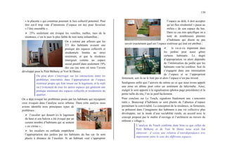 139
« la placette » qui constitue pourtant le lieu collectif potentiel. Peut
être est-il trop vide d’intentions (l’espace est nu) pour favoriser
« l’être ensemble ».
¾ 25% seulement ont évoqué les venelles, ruelles, rues de la
résidence, c’est le taux le plus faible de tout notre échantillon ;
On a estimé par ailleurs que les
2/3 des habitants avaient une
pratique des espaces collectifs et
résidentiels limitée au strict
minimum, et que la résidence
émergeait comme un espace
social positif dans seulement 19%
des cas (au sens où nous l’avons
développé pour le Petit Bétheny et Vert St Denis).
On peut alors s’interroger sur les interactions entre les
problèmes rencontrés dans l’appropriation de l’espace
extérieur propre qui font retour sur le logement, et le repli
ou l’évitement de tous les autres espaces qui génèrent une
pratique minimum des espaces collectifs et résidentiels du
quartier.
On a déjà évoqué les problèmes posés par les habitants qui rejoignent
ceux évoqués dans l’analyse socio urbaine. Dans cette analyse nous
avions identifié trois principaux types de
problèmes :
¾ l’escalier qui dessert ici le logement
du haut et son balcon a été évoqué par un
certain nombre d’habitants qui se sentent
« en vitrine » ;
¾ les escaliers en enfilade empêchent
l’appropriation des jardins par les habitants du bas car ils sont
placés à distance de l’escalier. Si un habitant veut s’approprier
l’espace au delà, il doit accepter
qu’un flux résidentiel « passe au
milieu » de son espace du bas.
Dans ce cas très spécifique on a
noté de nombreuses plaintes
d’habitants qui disent ne pas
savoir exactement quel est l’espace extérieur qui leur est attribué ;
¾ le vis-à-vis important dans
les jardins peut aussi gêner
certains habitants. Le degré
d’appropriation va alors dépendre
de l’intimisation du jardin que les
habitants vont lui conférer. Soit ils
s’engagent dans une intimisation
de l’espace et se l’approprient
fortement, soit ils ne le font pas et alors l’espace n’est pas investi
Soulignons enfin que l’univers du même ou ce que nous avons appelé
une mise en abîme peut créer un sentiment de labyrinthe. Ainsi,
malgré le soin apporté à la signalisation (photos page précédente) et la
petite taille du site, l’on se perd facilement.
Pour conclure sur Le Touch, signalons finalement une « rencontre
ratée ». Beaucoup d’habitants se sont plaints de l’absence d’espace
permettant la convivialité. La conception de la résidence, sa fermeture,
se prêtaient dans l’imaginaire des habitants à une vie collective plus
développée, sur le mode d’une sociabilité rurale, en accord avec le
concept proposé par le maître d’ouvrage et l’architecte au travers du
référent « village ».
L’analyse du Touch confirme donc bien ce que celles du
Petit Bétheny et de Vert St Denis nous avait fait
entrevoir : il existe une relation d’interdépendance très
importante entre le sens des différents espaces.
 