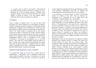 187
¾ le support d’un jeu subtil de caché-montré : l’investissement
des espaces privatifs extérieurs nécessite un « réglage des vues »
permettant de se livrer à certaines activités, à condition d’être
protégé du regard de l’autre et de pouvoir préserver une certaine
intimité, et permet de donner à voir des créations propres
(plantations, décor) à travers lesquelles on se valorise.
Le logement
Certes le duplex est apprécié mais il n’a pas non plus d’effet
mécanique sur le type de relation qui va se développer par rapport à
l’habitat. La capacité du logement à générer un investissement positif
(attachement) va dépendre d’une combinaison de facteurs associant
des paramètres multiples, allant des caractéristiques du logement lui-
même et de certains détails de conception qui lui sont associés
(comme par exemple, le traitement des escaliers intérieurs) jusqu’à
l’environnement proche ou large dans lequel il est situé. Ces analyses
fondées sur la comparaison entre les sites nous délivrent peut-être des
enseignements précieux. Ainsi, la focalisation sur des critères
« individuels », voire même les interrogations sur « ce qui ferait
maison » (sur le plan de la forme) apparaît second par rapport à la
prise en charge d’un certain nombre d’intentionnalités qui opèrent
toutes dans un registre dialectique : le dedans/le dehors, le caché/le
montré, l’intimité/la mise en scène, l’individuel/le collectif, l’unité-
identité/la différenciation, l’architecture/le paysage.
Individuel et individuation de l’espace résidentiel
Il se pourrait que l’enjeu ne soit pas tant le respect formel de
caractéristiques « individuelles » que la possibilité conférée par
certains espaces de générer un processus d’individuation. Le concept
d’individuation peut s’avérer utile dans la mesure où il permet de
sortir de l’opposition individuel/collectif qui peut finalement conduire
à des contresens, préjudiciables aussi bien aux habitants pris
individuellement qu’au fonctionnement des lieux où ils habitent.
A titre provisoire, on pourrait proposer de définir l’individuation
comme « la capacité de faire sien » dans un processus qui,
précisément ne se refermerait pas sur la sphère privée mais
contribuerait à la sphère publique (ou ici, résidentielle).
L’engouement pour la maison ne peut se réduire à un repli sur la
sphère individuelle et à la seule satisfaction du besoin « d’être maître
chez soi ». Plus précisément, le « être maitre chez soi » comporte pour
une part, la possibilité « d‘exercer une action » sur ce « chez soi » qui
précisément l’articule à « l’extérieur », à des espaces résidentiels ou à
des espaces publics. Nous désignons par là, la manière dont la maison,
sa façade, ses volets, son escalier, le traitement de son accès, ses
espaces extérieurs, le traitement de ses limites vont contribuer à
façonner un paysage public ou résidentiel, contribuer à une dimension
plus collective qui tout au moins, engage une relation à l’autre (celui
qui passe, qui regarde).
Réinterrogées à partir de cette perspective, les opérations d’habitat
individuel dense analysées mettent en évidence des aspects qu’il
convient peut-être de retenir pour une réflexion future. Ainsi,
interpréter le résultat extrêmement positif observé au Petit Bétheny sur
le seul critère qu’il s’agit, pour un certain nombre de ménages, d’un
habitat « vraiment » individuel, ou de « vraies maisons », constitue
peut-être un contresens. Certes, le résultat très positif observé est lié à
la manière dont la multiplicité des espaces donnés par la conception,
l’interfaçage entre ces espaces, la multiplicité des seuils permettent à
chaque habitant de choisir ses positionnements dans l’espace entre la
sphère privée et la sphère collective, entre l’espace intime et l’espace
résidentiel. Mais il est également lié à la possibilité de « faire sien »
toute une série d’espaces (le seuil, les espaces de transition entre rues
 