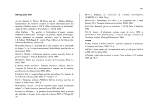 192
Bibliographie HID
ALLEN, Barbara A. Piettre, M. Pierre and all. « Modes d’habiter,
Spatialisation des relations sociales et Enjeux identitaires dans des
quartiers d’habitat social » PUCA (Plan construction et urbanisme),
Appel d’offres « Habitat et Vie urbaine » - CSTB. 2004.
Allen Barbara : “Le quartier à l’articulation d’enjeux spatiaux
temporels » Publié dans l’ouvrage « Le quartier : enjeux scientifiques,
actions politiques et pratiques sociales » sous la direction de
J.Y.Authier, M.H.Baqué, F. Guérin Pace, Edition de la Découverte,
collection Recherche, Janvier 2007
BEAUCIRE, Francis, « Le modèle de la ville compacte est-il importable
en France ? », in Le sens du mouvement, Belin/Institut pour la ville en
mouvement, 2004.
BONETTI, Michel, L’urbanisme moderne comme nouvelle forme de
pensée magique ?, Note de Recherche, CSTB, 1999.
BOURDIEU, Pierre, Les structures sociales de l’économie, Paris, Le
Seuil, 2000
CARTIER, Marie, COUTANT, Isabelle, MASCLET, Olivier, SIBLOT,
Yasmine, La France des « petits-moyens », enquête sur la banlieue
pavillonnaire, La Découverte, 2008, 320 p.
CHARMES, Eric, « Les périurbains sont-ils anti-urbains ? », Annales de
la recherche urbaine, juillet 2007, n° 102, pp.7-17
CHOAY, Françoise, préface à WEBBER, Melvin, L’urbain sans lieu ni
bornes, L’Aube, Essai, 1996, p.11
DESJARDINS, Xavier, « Veut-on vraiment lutter contre l’étalement
urbain ? », Etudes foncières, janvier-février 2008, pp.16-19.
GENESTIER, Philippe, « La question du pavillonnaire dans la société
des individus », Annales de la recherche urbaine, 2007, n° 102, pp.19-
30.
MIALET, Frédéric, Le renouveau de l’habitat intermédiaire,
CERTU/PUCA, 2006, 391 p.
MONTASSUT, Dominique, SALVAIRE, Luc, Logement bas à haute
densité, ESA, Paysages urbains et recherches, DVD, 2000
SALIGNON, Bernard, Qu’est-ce qu’habiter ?, CSTB Paris, Z éditions,
1991
WIRTH, Louis, « L’urbanisme comme mode de vie », 1938 in
GRAFMEYER, Yves, JOSEPH, Isaac, L’école de Chicago : naissance de
l’écologie urbaine, Champs Flammarion, 2004
Autres
FNAU, Habitat et formes urbaines : densités comparées et tendances
d’évolution en France, 2006, 274 p.
IAURIF « Note rapide sur l’occupation du sol », n°199 (juin 1999) et
n°382-383-384 (juin 2005)
« Densité : entre refus et savoir », revue Traits urbains, n°10 octobre
2005, pp.14-25
 