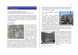 42
PRESENTATION SUCCINCTE DES SITES ET DE LEURS
CARACTERISTIQUES
Larousse (Habitat-Marseille-Provence) :
Diversification du tissu urbain et création d’un front de rue
D’une superficie approximative de 4500 m², l’opération compte 34
logements : la moitié en rez-de-chaussée dispose de jardins individuels
et l’autre moitié, en étage, de terrasses. Les premiers habitants ont
emménagé en janvier 2007. L’opération a été conçue par le cabinet
d’architecte Sarxian.
Potentiel HID
Larousse est situé dans le
14e
arrondissement de
Marseille, à un peu moins
de trois kilomètres du
Vieux-Port. Le grand
quartier dans lequel le site
s’inscrit est composé d’un
tissu urbain hétéroclite. Côté
résidentiel, on y trouve aussi
bien l’ancien noyau
villageois du Canet,
aujourd’hui inséré dans un
tissu compact d’immeubles anciens, que des grandes barres et des tours
des années 1970. Ces ensembles exclusivement collectifs proposent
une offre aussi bien sociale que privée. Le quartier est cependant
environné de grandes zones industrielles et de zones d’activités
diverses développées non loin du port autour d’un faisceau de voies
ferrées et routières importantes qui pénètrent au cœur de Marseille.
Bâti à proximité d’une opération de petits collectifs R+4 des années
1950, Larousse permet de reconstituer le front de rue et de diversifier
le type d’habitat de ce secteur.
Un environnement proche
contrasté
On recense autant d’éléments
valorisants que dévalorisants à
proximité immédiate du site. L’accès
au quartier se fait par un passage peu
qualifiant sous l’autoroute A7 ; celui-ci
mène à de grands ensembles et à une
zone d’entrepôts industriels. A
quelques pas de là, de petits immeubles
collectifs et un petit centre commercial
bien entretenus, ainsi que des espaces arborés, donnent un air paisible à
ce quartier pourtant proche d’une voie rapide. Les toits bas et verts de
Larousse apparaissent au détour d’une rue.
Ce secteur s’urbanise peu à peu. On
note qu’un petit programme collectif
est en construction sur un terrain
libre en bordure de rue. Il importe
également de signaler que le site
bordait initialement un jardin public
sur lequel la Ville est en train de
construire une cité d’urgence de 50
logements. Face à Larousse, on
trouve une école aux façades
défraîchies.
Façade du groupe scolaire
 