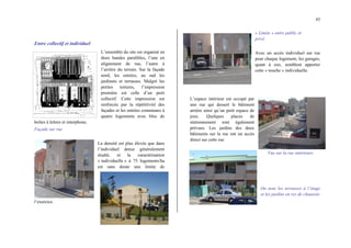 43
Entre collectif et individuel
L’ensemble du site est organisé en
deux bandes parallèles, l’une en
alignement de rue, l’autre à
l’arrière du terrain. Sur la façade
nord, les entrées, au sud les
jardinets et terrasses. Malgré les
petites toitures, l’impression
première est celle d’un petit
collectif. Cette impression est
renforcée par la répétitivité des
façades et les entrées communes à
quatre logements avec bloc de
boîtes à lettres et interphone.
Façade sur rue
La densité est plus élevée que dans
l’individuel dense généralement
étudié, et la caractérisation
« individuelle » à 75 logements/ha
est sans doute une limite de
l’exercice.
« Limite » entre public et
privé
Avec un accès individuel sur rue
pour chaque logement, les garages,
quant à eux, semblent apporter
cette « touche » individuelle.
L’espace intérieur est occupé par
une rue qui dessert le bâtiment
arrière ainsi qu’un petit espace de
jeux. Quelques places de
stationnement sont également
prévues. Les jardins des deux
bâtiments sur la rue ont un accès
direct sur cette rue
Vue sur la rue intérieure
On note les terrasses à l’étage
et les jardins en rez de chaussée
 
