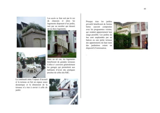 45
Les accès se font soit par le rez
de chaussée et alors les
logements disposent d’un jardin,
soit par un escalier qui dessert
un ou deux logements.
Dans un tel cas, les logements
bénéficient de grandes terrasses
Celles-ci couvrent généralement
les garages qui permettent aux
habitants d’avoir des pratiques
proches de celles des RdC.
La continuité entre l’espace d’accueil
et la terrasse en fait un espace assez
dynamique et la dimension de la
terrasse n’a rien à envier à celle du
jardin
Presque tous les jardins
privatifs bénéficient de limites
fortes souvent composites
avec les programmes voisins,
qui rendent apparemment leur
usage possible. Les jardins du
bas sont surplombés par un
balcon ou une petite terrasse
des appartements du haut mais
des jardinières créent un
dispositif d’intimisation.
.
 