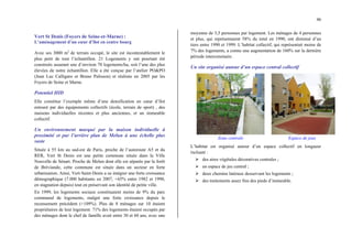 46
Vert St Denis (Foyers de Seine-et-Marne) :
L’aménagement d’un cœur d’îlot en centre bourg
Avec ses 3000 m2
de terrain occupé, le site est incontestablement le
plus petit de tout l’échantillon. 21 Logements y ont pourtant été
construits assurant une d’environ 70 logements/ha, soit l’une des plus
élevées de notre échantillon. Elle a été conçue par l’atelier PO&PO
(Jean Luc Calligaro et Bruno Palisson) et réalisée en 2005 par les
Foyers de Seine et Marne.
Potentiel HID
Elle constitue l’exemple même d’une densification en cœur d’îlot
entouré par des équipements collectifs (école, terrain de sport) , des
maisons individuelles récentes et plus anciennes, et un immeuble
collectif.
Un environnement marqué par la maison individuelle à
proximité et par l’arrière plan de Melun à une échelle plus
vaste
Située à 55 km au sud-est de Paris, proche de l’autoroute A5 et du
RER, Vert St Denis est une petite commune située dans la Ville
Nouvelle de Sénart. Proche de Melun dont elle est séparée par la forêt
de Bréviande, cette commune est située dans un secteur en forte
urbanisation. Ainsi, Vert-Saint-Denis a su intégrer une forte croissance
démographique (7.000 habitants en 2007, +65% entre 1982 et 1990,
en stagnation depuis) tout en préservant son identité de petite ville.
En 1999, les logements sociaux constituaient moins de 9% du parc
communal de logements, malgré une forte croissance depuis le
recensement précédent (+109%). Plus de 8 ménages sur 10 étaient
propriétaires de leur logement. 71% des logements étaient occupés par
des ménages dont le chef de famille avait entre 30 et 60 ans, avec une
moyenne de 3,5 personnes par logement. Les ménages de 4 personnes
et plus, qui représentaient 58% du total en 1990, ont diminué d’un
tiers entre 1990 et 1999. L’habitat collectif, qui représentait moins de
7% des logements, a connu une augmentation de 160% sur la dernière
période intercensitaire.
Un site organisé autour d’un espace central collectif
Zone centrale Espace de jeux
L’habitat est organisé autour d’un espace collectif en longueur
incluant :
¾ des aires végétales décoratives centrales ;
¾ un espace de jeu central ;
¾ deux chemins latéraux desservant les logements ;
¾ des traitements assez fins des pieds d’immeuble.
 