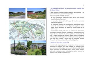 51
Une multiplicité d’espaces du plus privé au plus collectif avec
des limites claires
Chaque logement, chaque « maison » dispose, sans exception, d’un
espace extérieur privé, au minimum d’un jardin.
Il existe une grande variété de situations :
¾ selon le nombre de jardins (un ou deux, devant et/ou derrière),
leur taille, leur configuration ;
¾ la manière dont a été traité l’espace de transition permettant
d’accéder au logement ;
¾ le mode de traitement des stationnements, garage fermé, ouvert,
modes de communication avec le logement ; la plus ou moins
grande intimité de l’espace par rapport aux voisins permise par les
clôtures, etc.
L’organisation de la cité jardin, avec ses secteurs, son réseau viaire
hiérarchisé en rues et en impasses, les garages et les espaces extérieurs
propres devant et à l’arrière des maisons, génère un grand nombre de
types d’espaces extérieurs, du plus privé au plus collectif. Les espaces
extérieurs dépendant des logements ont été manifestement agencés de
telle sorte qu’ils viennent s’inscrire dans un traitement paysager
d’ensemble qui les soutient et qu’ils contribuent à qualifier.
L’intérieur : maison ou logement ?
L’aspect isolé, de plein pied, sans superposition évoque la maison
individuelle. A l’intérieur de ce cadre commun, des dispositifs variés
selon les secteurs déclinent plus ou moins cette dimension individuelle
(garage mitoyen ou pas, accessible selon la maison ou pas, appentis,
petite pièce extérieure, , espace extérieur propre arrière, ou avant, ou
arrière et avant, plan des logements, etc.).
 