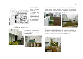 53
En intériorité du site
(allées) le contraste
est plus fort.
En effet, d’un coté,
l’opération est
organisée autour de
trois allées avec des
jardins en intériorité
qui évoquent plutôt
l’habitat individuel.
Mais de l’autre, le petit collectif
R+3 tire la perception vers le
grand immeuble.
Les logements présentent une grande variété de conception selon le
type de bâtiment (habitat individuel, petit collectif), leur localisation
(rez de chaussée, étage). Ils bénéficient de nombreux espaces propres
(garage, patio, terrasses, etc).
L’observation semble indiquer un besoin de protection de certains de
ces espaces. Ils génèrent très souvent des dispositifs de fermeture ou
d’occultation installés par les habitants qui viennent s'ajouter à nombre
de dispositifs de fermetures ou d’occultation déjà présents
 