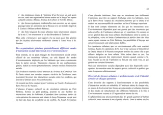 68
¾ des résidences situées à l’intérieur d’un îlot avec un seul accès
sur rue, mais une organisation interne autour ou le long d’un espace
collectif comme à Melun, Avenue de Corbeil et Vert St. Denis ;
¾ des formes également résidentielles mais ouvertes sur un espace
paysager dans les opérations de la Bécasse et à un moindre degré de
J. Cartier à Orléans et Petit Bétheny;
¾ des îlots longeant des rues urbaines mais relativement séparés
de la rue. C’est notamment le cas des Bourdettes à Toulouse
Mais cette « fermeture » par rapport à la rue peut aussi être générée
par des façades relativement uniformes comme à Terra Nova à St.
Nazaire.
Des organisations générant potentiellement différents modes
d’interaction sociale internes et avec l’environnement
Bien entendu, on ne peut préjuger du fonctionnement social urbain
effectif de ces ensembles urbains, car cela dépend des modes
d’investissements déployés par les habitants que nous examinerons
dans la partie suivate. Néanmoins chacune de ces configurations
génère, induit au moins potentiellement, certains modes d’interaction
sociale.
Les résidences tournées vers l’intérieur de Avenue de Corbeil et Vert
St Denis créent une certaine coupure vis-à-vis de l’extérieur, mais
pourraient favoriser des interactions sociales entre les résidents, qui
peuvent d’ailleurs aussi être conflictuelles.
On ressent une forte coupure avec l’extérieur au Touch à Toulouse et à
Terra Nova à St. Nazaire.
L’absence d’espace collectif ou de circulation piétonne au Petit
Bétheny, hormis un petit parking, pourrait ne pas faciliter les
interactions entre les habitants. Cependant dans certaines parties de
cette opération les maisons sont situées le long d’impasses, ce qui peut
en faire des lieux de sociabilité ou de conflits. Au Touch l’existence
d’une placette intérieure, bien que ne structurant pas réellement
l’opération, peut être un support d’échange entre les habitants, alors
qu’à Terra Nova l’espace de circulation piétonne qui se dilate à un
endroit est peu susceptible de constituer un lieu d’échange important.
Il faut tenir compte néanmoins du fait que les interactions avec
l’environnement dépendent pour une grande part des ressources que
celui-ci offre, de l’ambiance urbaine qui s’y manifeste. Or comme on
est en général dans des tissus urbains intermédiaires entre le centre ou
la périphérie, voire en limite d’urbanisation et parfois dans des sites
assez ingrats comme au Petit Bétheny, les possibilités d’étayage sur
cet environnement sont relativement faibles.
Les ressources urbaines que cet environnement offre sont souvent
limitées. Seules les opérations de St. Just et de Larousse à Marseille et
de Grand Marais à St Nazaire sont plutôt proches du centre ville et par
ailleurs intégrées au tissu urbain. Mais même dans ce cas ; les
interactions peuvent être relativement limitées quand, comme à St.
Just, l’accès au site de l’opération se fait par une seule voie, ce qui
génère une certaine fermeture.
Mais ces interactions sociales dépendent aussi des dispositifs socio-
spatiaux de transition entre les espaces privés, collectifs et publics que
nous évoquerons ultérieurement.
Diversité des formes urbaines et architecturales et de l’identité
urbaine de chaque opération
Cette diversité des rapports à l’environnement et des possibilités
d’interaction sociale est redoublée à l’intérieur même de chaque site,
en raison de la diversité des formes architecturales et urbaines internes
et des modes de rattachement des différents bâtiments à la fois à
l’environnement externe et à l’organisation interne du site.
Ce phénomène joue nécessairement dans les grands quartiers d’habitat
collectifs, mais rarement à une si petite échelle. Dans le même site les
 
