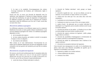 73
¾ Le type et les modalités d’accompagnement des maîtres
d’ouvrage (traitement des bordures, pré verdissement, règles à
respecter etc.).
Encore une fois, on trouve une diversité de dispositifs entre les
opérations, mais également à l’intérieur de chaque opération, sachant
que selon leur localisation, les types de logements et d’agencement,
les différents occupants d’un même site ne disposent pas d’espaces
équivalents créant des différences qui d’un site à l’autre, seront plus
ou moins bien vécus.
Diversité des ambiances paysagères
Les différentes opérations et les différents espaces qui les composent
bénéficient d’une plus ou moins grande richesse de plantations, ce qui
crée des ambiances paysagères très variées. Ces ambiances paysagères
dépendent à la fois :
¾ de la conception des espaces ;
¾ de leurs modes de gestion, qui tendent à enrichir la conception
d’origine ou bien à la dégrader ;
¾ des initiatives des habitants.
Mais comme on le verra ultérieurement, l’investissement de ces
espaces par les habitants dépend pour une part non négligeable, de leur
conception et de leur gestion, des incitations qu’on pu faire les maîtres
d’ouvrage.
Diversité de la conception des logements
On retrouve cette diversité architecturale dans la conception même des
logements. Mais comme on le verra, le sens que prend le logement
dépend pour une part de la diversité de ses modes d’interaction avec
l’extérieur, qui est liée aux facteurs évoqués précédemment :
¾ mixité des formes d’habitat individuel et collectif ;
¾ diversité de l’habitat individuel : isolé, groupé, en bande,
superposé ;
¾ diversité et qualité des vues : sur une rue urbaine, sur une rue
intérieure, sur une placette ou espace intérieur, sur un jardin ;
¾ richesse des vues selon que l’on a une seule, deux voire trois
orientations ;
¾ localisation en rez-de-chaussée ou en étage ;
¾ localisation en retrait ou en cœur d’ilot, sur un espace animé ;
¾ modes d’accès : de plain-pied, par un escalier individuel ou
distribuant 2 ou 3 logements, par un escalier extérieur ouvert ou par
un escalier intérieur ;
¾ diversité des perrons ou des paliers : en bordure de rue ou dans
un retrait protégé, accès par terrasse ou palier privatif ;
¾ diversité des espaces extérieurs du logement : jardin, garage,
loggia, balcon ou terrasse ;
¾ diversité des possibilités d’aménagement et d’intimisation de
ces espaces extérieurs en prolongement du logement :
¾ diversité des modes de communication entre l’intérieur et les
espaces extérieurs :
¾ diversité de la conception intérieure des logements.
Cette diversité tient classiquement à la taille et à la distribution des
pièces, mais aussi à des éléments susceptibles de signifier que le
logement est assimilable à une maison :
¾ logements en duplex avec escalier intérieur ;
¾ volumes différenciés des pièces ;
¾ existence d’un cellier.
 